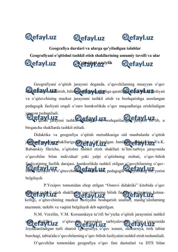  
 
 
 
 
 
Geografiya darslari va ularga qo’yiladigan talablar 
Geografiyani o’qitishni tashkil etish shakllarining umumiy tavsifi va ular 
o’rtasidagi uzviylik 
 
 
Geografiyani o’qitish jarayoni deganda, o’quvchilarning muayyan o’quv 
materialini o’zlashtirish, bilish usullarini egallashga qaratilgan o’quv-bilish faoliyati 
va o’qituvchining mazkur jarayonni tashkil etish va boshqarishga asoslangan 
pedagogik faoliyati orqali o’zaro hamkorlikda o’quv maqsadlariga erishiladigan 
jarayon tushuniladi. 
O’qitish jarayoni tashkil etiladigan va boshqariladigan jarayon bo’lib, u 
birqancha shakllarda tashkil etiladi. 
Didaktika va geografiya o’qitish metodikasiga oid manbalarda o’qitish 
jarayoni va uning shakllariga turlicha ta’rif berilgan. Jumladan, didakt olim Yu.K. 
Babanskiy fikricha, o’qitishni tashkil etish shakllari ta’lim-tarbiya jarayonida 
o’quvchilar bilan individual yoki yalpi o’qitishning nisbati, o’quv-bilish 
faoliyatining faollik darajasi, hamkorlikda tashkil etilgan o’quvchilarning o’quv-
bilish faoliyati va o’qituvchining rahbarlik roli, pedagogik faoliyatining me’yorini 
belgilaydi. 
 
P.Yesipov tomonidan chop etilgan “Osnovi didaktiki” kitobida o’quv 
ishlarini tashkil etish shakllari o’quvchilarning bilish faoliyati turlarining ketma- 
ketligi, o’qituvchining mazkur faoliyatni boshqarish usullari, mashg’ulotlarning 
mazmuni, tarkibi va vaqtini belgilaydi deb uqtirilgan. 
N.M. Verzilin, V.M. Korsunskaya ta’rifi bo’yicha o’qitish jarayonini tashkil 
etish 
shakllari 
- 
o’qituvchi tomonidan tarbiyalovchi ta’lim jarayonida 
foydalaniladigan turli sharoit (geografiya o’quv xonasi, ekskursiya, tirik tabiat 
burchagi, tabiat)da o’quvchilarning o’quv-bilish faoliyatini tashkil etish tushuniladi. 
O’quvchilar tomonidan geografiya o’quv fani dasturlari va DTS bilan 
