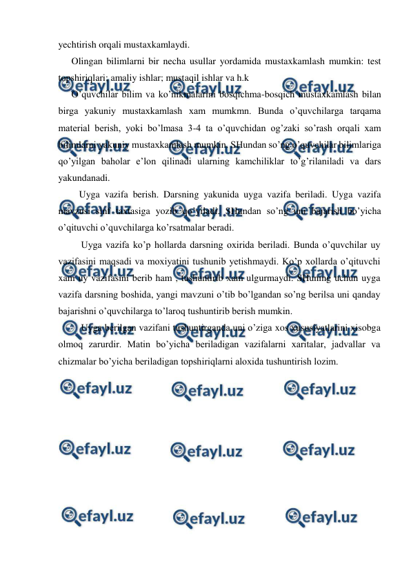  
 
yechtirish orqali mustaxkamlaydi. 
Olingan bilimlarni bir necha usullar yordamida mustaxkamlash mumkin: test 
topshiriqlari; amaliy ishlar; mustaqil ishlar va h.k 
O’quvchilar bilim va ko’nikmalarini bosqichma-bosqich mustaxkamlash bilan 
birga yakuniy mustaxkamlash xam mumkmn. Bunda o’quvchilarga tarqama 
material berish, yoki bo’lmasa 3-4 ta o’quvchidan og’zaki so’rash orqali xam 
bilimlarni yakuniy mustaxkamlash mumkin. SHundan so’ng o’quvchilar bilimlariga 
qo’yilgan baholar e’lon qilinadi ularning kamchiliklar to’g’rilaniladi va dars 
yakundanadi. 
Uyga vazifa berish. Darsning yakunida uyga vazifa beriladi. Uyga vazifa 
mavzusi sinf taxtasiga yozib qo’yiladi. SHundan so’ng uni bajarish bo’yicha 
o’qituvchi o’quvchilarga ko’rsatmalar beradi. 
Uyga vazifa ko’p hollarda darsning oxirida beriladi. Bunda o’quvchilar uy 
vazifasini maqsadi va moxiyatini tushunib yetishmaydi. Ko’p xollarda o’qituvchi 
xam uy vazifasini berib ham , tushuntirib xam ulgurmaydi. SHuning uchun uyga 
vazifa darsning boshida, yangi mavzuni o’tib bo’lgandan so’ng berilsa uni qanday 
bajarishni o’quvchilarga to’laroq tushuntirib berish mumkin. 
Uyga berilgan vazifani tushuntirganda uni o’ziga xos xususiyatlarini xisobga 
olmoq zarurdir. Matin bo’yicha beriladigan vazifalarni xaritalar, jadvallar va 
chizmalar bo’yicha beriladigan topshiriqlarni aloxida tushuntirish lozim. 
 
