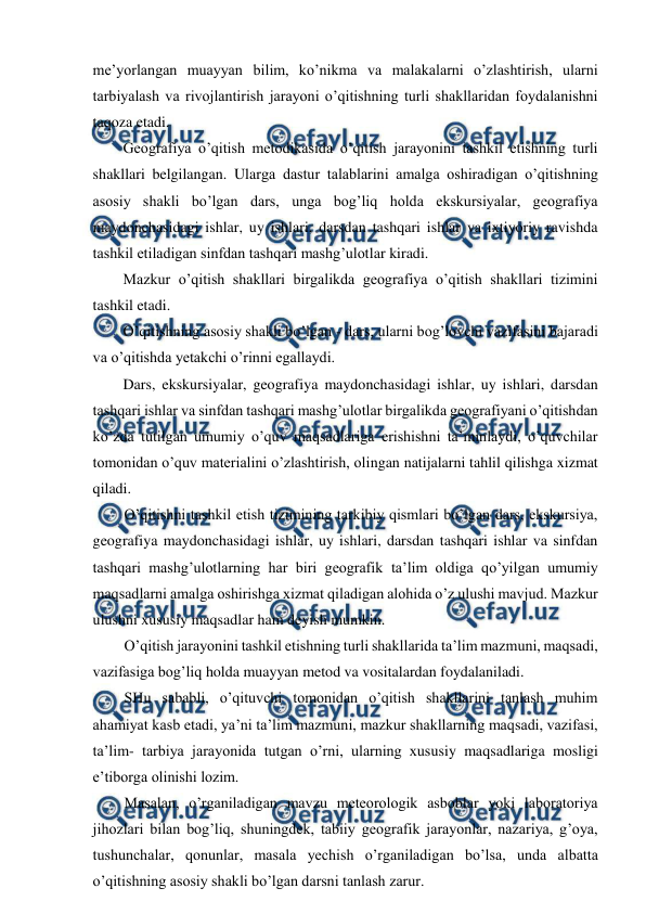  
 
me’yorlangan muayyan bilim, ko’nikma va malakalarni o’zlashtirish, ularni 
tarbiyalash va rivojlantirish jarayoni o’qitishning turli shakllaridan foydalanishni 
taqoza etadi. 
Geografiya o’qitish metodikasida o’qitish jarayonini tashkil etishning turli 
shakllari belgilangan. Ularga dastur talablarini amalga oshiradigan o’qitishning 
asosiy shakli bo’lgan dars, unga bog’liq holda ekskursiyalar, geografiya 
maydonchasidagi ishlar, uy ishlari, darsdan tashqari ishlar va ixtiyoriy ravishda 
tashkil etiladigan sinfdan tashqari mashg’ulotlar kiradi. 
Mazkur o’qitish shakllari birgalikda geografiya o’qitish shakllari tizimini 
tashkil etadi. 
O’qitishning asosiy shakli bo’lgan - dars, ularni bog’lovchi vazifasini bajaradi 
va o’qitishda yetakchi o’rinni egallaydi. 
Dars, ekskursiyalar, geografiya maydonchasidagi ishlar, uy ishlari, darsdan 
tashqari ishlar va sinfdan tashqari mashg’ulotlar birgalikda geografiyani o’qitishdan 
ko’zda tutilgan umumiy o’quv maqsadlariga erishishni ta’minlaydi, o’quvchilar 
tomonidan o’quv materialini o’zlashtirish, olingan natijalarni tahlil qilishga xizmat 
qiladi. 
O’qitishni tashkil etish tizimining tarkibiy qismlari bo’lgan dars, ekskursiya, 
geografiya maydonchasidagi ishlar, uy ishlari, darsdan tashqari ishlar va sinfdan 
tashqari mashg’ulotlarning har biri geografik ta’lim oldiga qo’yilgan umumiy 
maqsadlarni amalga oshirishga xizmat qiladigan alohida o’z ulushi mavjud. Mazkur 
ulushni xususiy maqsadlar ham deyish mumkin. 
O’qitish jarayonini tashkil etishning turli shakllarida ta’lim mazmuni, maqsadi, 
vazifasiga bog’liq holda muayyan metod va vositalardan foydalaniladi. 
SHu sababli, o’qituvchi tomonidan o’qitish shakllarini tanlash muhim 
ahamiyat kasb etadi, ya’ni ta’lim mazmuni, mazkur shakllarning maqsadi, vazifasi, 
ta’lim- tarbiya jarayonida tutgan o’rni, ularning xususiy maqsadlariga mosligi 
e’tiborga olinishi lozim. 
Masalan, o’rganiladigan mavzu meteorologik asboblar yoki laboratoriya 
jihozlari bilan bog’liq, shuningdek, tabiiy geografik jarayonlar, nazariya, g’oya, 
tushunchalar, qonunlar, masala yechish o’rganiladigan bo’lsa, unda albatta 
o’qitishning asosiy shakli bo’lgan darsni tanlash zarur. 
