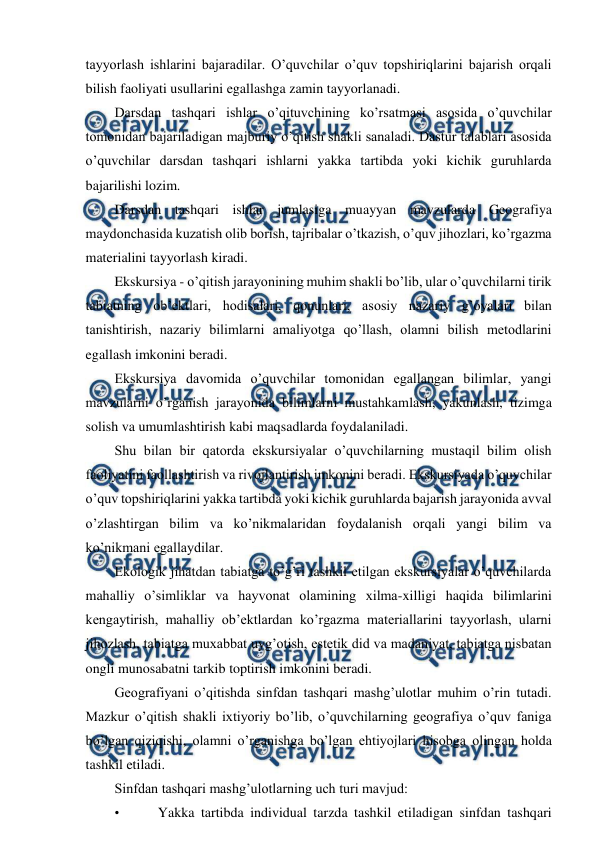  
 
tayyorlash ishlarini bajaradilar. O’quvchilar o’quv topshiriqlarini bajarish orqali 
bilish faoliyati usullarini egallashga zamin tayyorlanadi. 
Darsdan tashqari ishlar o’qituvchining ko’rsatmasi asosida o’quvchilar 
tomonidan bajariladigan majburiy o’qitish shakli sanaladi. Dastur talablari asosida 
o’quvchilar darsdan tashqari ishlarni yakka tartibda yoki kichik guruhlarda 
bajarilishi lozim. 
Darsdan tashqari ishlar jumlasiga muayyan mavzularda Geografiya 
maydonchasida kuzatish olib borish, tajribalar o’tkazish, o’quv jihozlari, ko’rgazma 
materialini tayyorlash kiradi. 
Ekskursiya - o’qitish jarayonining muhim shakli bo’lib, ular o’quvchilarni tirik 
tabiatning ob’ektlari, hodisalari, qonunlari, asosiy nazariy g’oyalari bilan 
tanishtirish, nazariy bilimlarni amaliyotga qo’llash, olamni bilish metodlarini 
egallash imkonini beradi. 
Ekskursiya davomida o’quvchilar tomonidan egallangan bilimlar, yangi 
mavzularni o’rganish jarayonida bilimlarni mustahkamlash, yakunlash, tizimga 
solish va umumlashtirish kabi maqsadlarda foydalaniladi. 
Shu bilan bir qatorda ekskursiyalar o’quvchilarning mustaqil bilim olish 
faoliyatini faollashtirish va rivojlantirish imkonini beradi. Ekskursiyada o’quvchilar 
o’quv topshiriqlarini yakka tartibda yoki kichik guruhlarda bajarish jarayonida avval 
o’zlashtirgan bilim va ko’nikmalaridan foydalanish orqali yangi bilim va 
ko’nikmani egallaydilar. 
Ekologik jihatdan tabiatga to’g’ri tashkil etilgan ekskursiyalar o’quvchilarda 
mahalliy o’simliklar va hayvonat olamining xilma-xilligi haqida bilimlarini 
kengaytirish, mahalliy ob’ektlardan ko’rgazma materiallarini tayyorlash, ularni 
jihozlash, tabiatga muxabbat uyg’otish, estetik did va madaniyat, tabiatga nisbatan 
ongli munosabatni tarkib toptirish imkonini beradi. 
Geografiyani o’qitishda sinfdan tashqari mashg’ulotlar muhim o’rin tutadi. 
Mazkur o’qitish shakli ixtiyoriy bo’lib, o’quvchilarning geografiya o’quv faniga 
bo’lgan qiziqishi, olamni o’rganishga bo’lgan ehtiyojlari hisobga olingan holda 
tashkil etiladi. 
Sinfdan tashqari mashg’ulotlarning uch turi mavjud: 
• 
 Yakka tartibda individual tarzda tashkil etiladigan sinfdan tashqari 
