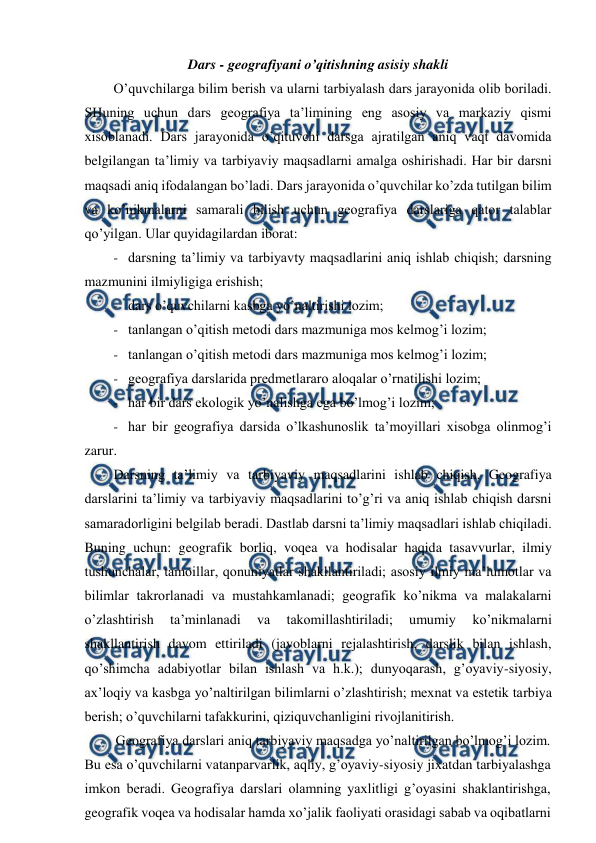  
 
Dars - geografiyani o’qitishning asisiy shakli 
O’quvchilarga bilim berish va ularni tarbiyalash dars jarayonida olib boriladi. 
SHuning uchun dars geografiya ta’limining eng asosiy va markaziy qismi 
xisoblanadi. Dars jarayonida o’qituvchi darsga ajratilgan aniq vaqt davomida 
belgilangan ta’limiy va tarbiyaviy maqsadlarni amalga oshirishadi. Har bir darsni 
maqsadi aniq ifodalangan bo’ladi. Dars jarayonida o’quvchilar ko’zda tutilgan bilim 
va ko’nikmalarni samarali bilish uchun geografiya darslariga qator talablar 
qo’yilgan. Ular quyidagilardan iborat: 
- darsning ta’limiy va tarbiyavty maqsadlarini aniq ishlab chiqish; darsning 
mazmunini ilmiyligiga erishish; 
- dars o’quvchilarni kasbga yo’naltirishi lozim; 
- tanlangan o’qitish metodi dars mazmuniga mos kelmog’i lozim; 
- tanlangan o’qitish metodi dars mazmuniga mos kelmog’i lozim; 
- geografiya darslarida predmetlararo aloqalar o’rnatilishi lozim; 
- har bir dars ekologik yo’nalishga ega bo’lmog’i lozim; 
- har bir geografiya darsida o’lkashunoslik ta’moyillari xisobga olinmog’i 
zarur. 
Darsning ta’limiy va tarbiyaviy maqsadlarini ishlab chiqish. Geografiya 
darslarini ta’limiy va tarbiyaviy maqsadlarini to’g’ri va aniq ishlab chiqish darsni 
samaradorligini belgilab beradi. Dastlab darsni ta’limiy maqsadlari ishlab chiqiladi. 
Buning uchun: geografik borliq, voqea va hodisalar haqida tasavvurlar, ilmiy 
tushunchalar, tamoillar, qonuniyatlar shakllantiriladi; asosiy ilmiy ma’lumotlar va 
bilimlar takrorlanadi va mustahkamlanadi; geografik ko’nikma va malakalarni 
o’zlashtirish 
ta’minlanadi 
va 
takomillashtiriladi; 
umumiy 
ko’nikmalarni 
shakllantirish davom ettiriladi (javoblarni rejalashtirish, darslik bilan ishlash, 
qo’shimcha adabiyotlar bilan ishlash va h.k.); dunyoqarash, g’oyaviy-siyosiy, 
ax’loqiy va kasbga yo’naltirilgan bilimlarni o’zlashtirish; mexnat va estetik tarbiya 
berish; o’quvchilarni tafakkurini, qiziquvchanligini rivojlanitirish. 
Geografiya darslari aniq tarbiyaviy maqsadga yo’naltirilgan bo’lmog’i lozim. 
Bu esa o’quvchilarni vatanparvarlik, aqliy, g’oyaviy-siyosiy jixatdan tarbiyalashga 
imkon beradi. Geografiya darslari olamning yaxlitligi g’oyasini shaklantirishga, 
geografik voqea va hodisalar hamda xo’jalik faoliyati orasidagi sabab va oqibatlarni 
