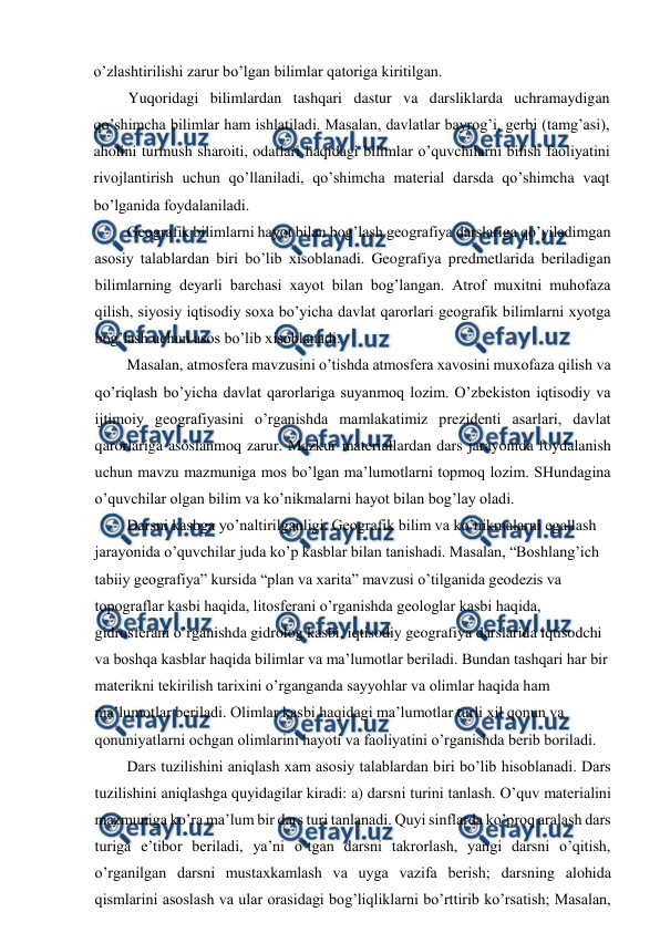 
 
o’zlashtirilishi zarur bo’lgan bilimlar qatoriga kiritilgan. 
Yuqoridagi bilimlardan tashqari dastur va darsliklarda uchramaydigan 
qo’shimcha bilimlar ham ishlatiladi. Masalan, davlatlar bayrog’i, gerbi (tamg’asi), 
aholini turmush sharoiti, odatlari haqidagi bilimlar o’quvchilarni bilish faoliyatini 
rivojlantirish uchun qo’llaniladi, qo’shimcha material darsda qo’shimcha vaqt 
bo’lganida foydalaniladi. 
Geografik bilimlarni hayot bilan bog’lash geografiya darslariga qo’yiladimgan 
asosiy talablardan biri bo’lib xisoblanadi. Geografiya predmetlarida beriladigan 
bilimlarning deyarli barchasi xayot bilan bog’langan. Atrof muxitni muhofaza 
qilish, siyosiy iqtisodiy soxa bo’yicha davlat qarorlari geografik bilimlarni xyotga 
bog’lash uchun asos bo’lib xisoblanadi. 
Masalan, atmosfera mavzusini o’tishda atmosfera xavosini muxofaza qilish va 
qo’riqlash bo’yicha davlat qarorlariga suyanmoq lozim. O’zbekiston iqtisodiy va 
ijtimoiy geografiyasini o’rganishda mamlakatimiz prezidenti asarlari, davlat 
qarorlariga asoslanmoq zarur. Mazkur materiallardan dars jarayonida foydalanish 
uchun mavzu mazmuniga mos bo’lgan ma’lumotlarni topmoq lozim. SHundagina 
o’quvchilar olgan bilim va ko’nikmalarni hayot bilan bog’lay oladi. 
Darsni kasbga yo’naltirilganligi. Geografik bilim va ko’nikmalarni egallash 
jarayonida o’quvchilar juda ko’p kasblar bilan tanishadi. Masalan, “Boshlang’ich 
tabiiy geografiya” kursida “plan va xarita” mavzusi o’tilganida geodezis va 
topograflar kasbi haqida, litosferani o’rganishda geologlar kasbi haqida, 
gidrosferani o’rganishda gidrolog kasbi, iqtisodiy geografiya darslarida iqtisodchi 
va boshqa kasblar haqida bilimlar va ma’lumotlar beriladi. Bundan tashqari har bir 
materikni tekirilish tarixini o’rganganda sayyohlar va olimlar haqida ham 
ma’lumotlar beriladi. Olimlar kasbi haqidagi ma’lumotlar turli xil qonun va 
qonuniyatlarni ochgan olimlarini hayoti va faoliyatini o’rganishda berib boriladi. 
Dars tuzilishini aniqlash xam asosiy talablardan biri bo’lib hisoblanadi. Dars 
tuzilishini aniqlashga quyidagilar kiradi: a) darsni turini tanlash. O’quv materialini 
mazmuniga ko’ra ma’lum bir dars turi tanlanadi. Quyi sinflarda ko’proq aralash dars 
turiga e’tibor beriladi, ya’ni o’tgan darsni takrorlash, yangi darsni o’qitish, 
o’rganilgan darsni mustaxkamlash va uyga vazifa berish; darsning alohida 
qismlarini asoslash va ular orasidagi bog’liqliklarni bo’rttirib ko’rsatish; Masalan, 
