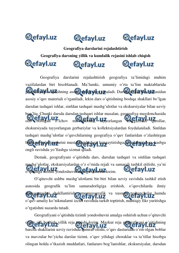  
 
 
 
 
 
Geografiya darslarini rejalashtirish 
Geografiya darsning yillik va kundalik rejasini ishlab chiqish 
 
 
Geografiya darslarini rejalashtirish geografiya ta’limidagi muhim 
vazifalardan biri hisoblanadi. Ma’lumki, umumiy o’rta ta’lim maktablarida 
geografiyani o’qitishning asosiy shakli dars sanaladi. Darsda o’quv fani yuzasidan 
asosiy o’quv materiali o’rganiladi, lekin dars o’qitishning boshqa shakllari bo’lgan 
darsdan tashqari ishlar, sinfdan tashqari mashg’ulotlar va ekskursiyalar bilan uzviy 
bog’liq. Chunki darsda darsdan tashqari ishlar masalan, geografiya maydonchasida 
olib 
borilgan 
o’lchov 
ma’lumotlari, 
tayyorlangan 
ko’rgazmali 
qurollar, 
ekskursiyada tayyorlangan gerbariylar va kollektsiyalardan foydalaniladi. Sinfdan 
tashqari mashg’ulotlar o’quvchilarning geografiya o’quv fanlaridan o’zlashtirgan 
bilim va ko’nikmalarini mustahkamlashga, kengaytirishga, rivojlantirishga, kasbga 
ongli ravishda yo’llashga xizmat qiladi. 
Demak, geografiyani o’qitishda dars, darsdan tashqari va sinfdan tashqari 
mashg’ulotlar, ekskursiyalardan o’z o’rnida rejali va samarali tashkil etilishi, ya’ni 
o’qitishga tizimli yondoshuvni amalga oshirish lozim. 
O’qituvchi ushbu mashg’ulotlarni bir-biri bilan uzviy ravishda tashkil etish 
asnosida geografik ta’lim samaradorligiga erishish, o’quvchilarda ilmiy 
dunyoqarashni shakllantirish, umumgeografik va xususiy tushunchalar hamda 
o’quv-amaliy ko’nikmalarni izchil ravishda tarkib toptirish, mantiqiy fikr yuritishga 
o’rgatishni nazarda tutadi. 
Geografiyani o’qitishda tizimli yondoshuvni amalga oshirish uchun o’qituvchi 
o’quv yili boshida yillik reja tuzishi lozim. Mazkur reja geografiyani o’qitishning 
barcha shakllarini uzviy ravishda qamrab olishi, o’quv dasturidan o’rin olgan boblar 
va mavzular bo’yicha darslar tizimi, o’quv yilidagi choraklar va ta’tillar hisobga 
olingan holda o’tkazish muddatlari, fanlararo bog’lanishlar, ekskursiyalar, darsdan 
