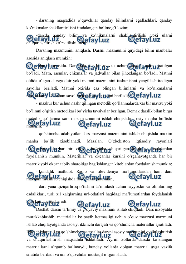  
 
- darsning maqsadida o’quvchilar qanday bilimlarni egallashlari, qanday 
ko’nikmalar shakllantirilishi ifodalangan bo’lmog’i lozim; 
-darsda qanday bilim va ko’nikmalarni shakllantirilishi yoki ularni 
chuqurlashtirish ko’rsatilishi lozim. 
Darsning mazmunini aniqlash. Darsni mazmunini quyidagi bilim manbalar 
asosida aniqlash mumkin: 
- darslik asosida. Darslikda xar bir mavzu uchun aloxida matn ajratilgan 
bo’ladi. Matn, rasmlar, chizmalar va jadvallar bilan jihozlangan bo’ladi. Matnni 
oldida o’tgan darsga doir yoki matnni mazmunini tushunishni yengillashtiradigan 
savollar beriladi. Matnni oxirida esa olingan bilimlarni va ko’nikmalarni 
mustaxkamlash uchun savol va topshiriqlar tizimi beriladi; 
- mazkur kur uchun nashr qilingan metodik qo’llanmalarda xar bir mavzu yoki 
bo’limni o’qitish metodikasi bo’yicha tavsiyalar berilgan. Demak darslik bilan birga 
metodik qo’llanma xam dars mazmunini ishlab chiqishda asosiy manba bo’lishi 
mumkin; 
- qo’shimcha adabiyotlar dars mavzusi mazmunini ishlab chiqishda muxim 
manba 
bo’lib 
xisoblanadi. 
Masalan, 
O’zbekiston 
iqtisodiy 
rayonlari 
o’rganayotganda har bir viloyat bo’yicha chiqarilgan kitob va risolalardan 
foydalanish mumkin. Materiklar va okeanlar kursini o’rganayotganda har bir 
materik yoki okean tabiiy sharoitiga bag’ishlangan kitoblardan foydalanish mumkin; 
- kundalik matbuot. Radio va tilevideniya ma’lumotlaridan ham dars 
mazmunini ishlab chiqishda foydalanish mumkin; 
- dars yana qiziqarliroq o’tishini ta’minlash uchun sayyoxlar va olimlarning 
esdaliklari, turli xil xalqlarning urf-odatlari haqidagi ma’lumotlardan foydalanish 
ham katta natija beradi. 
Dastlab darsni ta’limiy va g’oyaviy mazmuni ishlab chiqiladi. Dars nixoyatda 
murakkablashib, materiallar ko’payib ketmasligi uchun o’quv mavzusi mazmuni 
ishlab chiqilayotganda asosiy, ikkinchi darajali va qo’shimcha materiallar ajratiladi. 
Ikkinchi darajali va qo’shimcha materiallar darsni asosiy mazmunini oydinlashtirish 
va chuqurlashtirish maqsadida ishlatiladi. Ayrim xollarda darsda ko’zlangan 
materiallarni o’rganib bo’lmaydi, bunday xollarda qolgan material uyga vazifa 
sifatida beriladi va uni o’quvchilar mustaqil o’rganishadi. 
