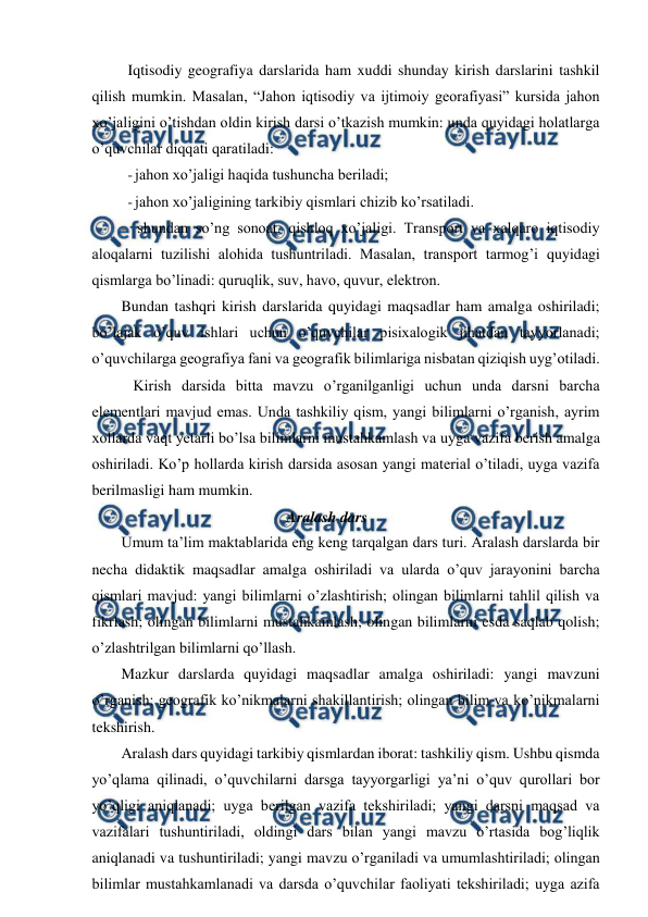  
 
Iqtisodiy geografiya darslarida ham xuddi shunday kirish darslarini tashkil 
qilish mumkin. Masalan, “Jahon iqtisodiy va ijtimoiy georafiyasi” kursida jahon 
xo’jaligini o’tishdan oldin kirish darsi o’tkazish mumkin: unda quyidagi holatlarga 
o’quvchilar diqqati qaratiladi: 
- jahon xo’jaligi haqida tushuncha beriladi; 
- jahon xo’jaligining tarkibiy qismlari chizib ko’rsatiladi. 
- shundan so’ng sonoat, qishloq xo’jaligi. Transport va xalqaro iqtisodiy 
aloqalarni tuzilishi alohida tushuntriladi. Masalan, transport tarmog’i quyidagi 
qismlarga bo’linadi: quruqlik, suv, havo, quvur, elektron. 
Bundan tashqri kirish darslarida quyidagi maqsadlar ham amalga oshiriladi; 
bo’lajak o’quv ishlari uchun o’quvchilar pisixalogik jihatdan tayyorlanadi; 
o’quvchilarga geografiya fani va geografik bilimlariga nisbatan qiziqish uyg’otiladi. 
Kirish darsida bitta mavzu o’rganilganligi uchun unda darsni barcha 
elementlari mavjud emas. Unda tashkiliy qism, yangi bilimlarni o’rganish, ayrim 
xollarda vaqt yetarli bo’lsa bilimlarni mustahkamlash va uyga vazifa berish amalga 
oshiriladi. Ko’p hollarda kirish darsida asosan yangi material o’tiladi, uyga vazifa 
berilmasligi ham mumkin. 
Aralash dars 
Umum ta’lim maktablarida eng keng tarqalgan dars turi. Aralash darslarda bir 
necha didaktik maqsadlar amalga oshiriladi va ularda o’quv jarayonini barcha 
qismlari mavjud: yangi bilimlarni o’zlashtirish; olingan bilimlarni tahlil qilish va 
fikrlash; olingan bilimlarni mustahkamlash; olingan bilimlarni esda saqlab qolish; 
o’zlashtrilgan bilimlarni qo’llash. 
Mazkur darslarda quyidagi maqsadlar amalga oshiriladi: yangi mavzuni 
o’rganish; geografik ko’nikmalarni shakillantirish; olingan bilim va ko’nikmalarni 
tekshirish. 
Aralash dars quyidagi tarkibiy qismlardan iborat: tashkiliy qism. Ushbu qismda 
yo’qlama qilinadi, o’quvchilarni darsga tayyorgarligi ya’ni o’quv qurollari bor 
yo’qligi aniqlanadi; uyga berilgan vazifa tekshiriladi; yangi darsni maqsad va 
vazifalari tushuntiriladi, oldingi dars bilan yangi mavzu o’rtasida bog’liqlik 
aniqlanadi va tushuntiriladi; yangi mavzu o’rganiladi va umumlashtiriladi; olingan 
bilimlar mustahkamlanadi va darsda o’quvchilar faoliyati tekshiriladi; uyga azifa 
