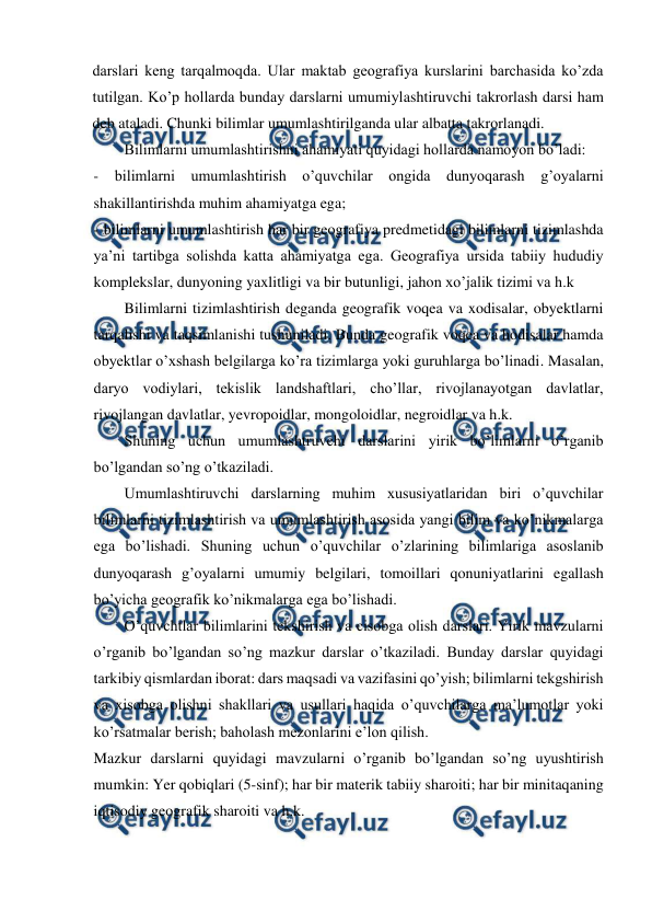  
 
darslari keng tarqalmoqda. Ular maktab geografiya kurslarini barchasida ko’zda 
tutilgan. Ko’p hollarda bunday darslarni umumiylashtiruvchi takrorlash darsi ham 
deb ataladi. Chunki bilimlar umumlashtirilganda ular albatta takrorlanadi. 
Bilimlarni umumlashtirishni ahamiyati quyidagi hollarda namoyon bo’ladi: 
- bilimlarni umumlashtirish o’quvchilar ongida dunyoqarash g’oyalarni 
shakillantirishda muhim ahamiyatga ega; 
- bilimlarni umumlashtirish har bir geografiya predmetidagi bilimlarni tizimlashda 
ya’ni tartibga solishda katta ahamiyatga ega. Geografiya ursida tabiiy hududiy 
komplekslar, dunyoning yaxlitligi va bir butunligi, jahon xo’jalik tizimi va h.k 
Bilimlarni tizimlashtirish deganda geografik voqea va xodisalar, obyektlarni 
tarqalishi va taqsimlanishi tushuniladi. Bunda geografik voqea va hodisalar hamda 
obyektlar o’xshash belgilarga ko’ra tizimlarga yoki guruhlarga bo’linadi. Masalan, 
daryo vodiylari, tekislik landshaftlari, cho’llar, rivojlanayotgan davlatlar, 
rivojlangan davlatlar, yevropoidlar, mongoloidlar, negroidlar va h.k. 
Shuning uchun umumlashtruvchi darslarini yirik bo’limlarni o’rganib 
bo’lgandan so’ng o’tkaziladi. 
Umumlashtiruvchi darslarning muhim xususiyatlaridan biri o’quvchilar 
bilimlarni tizimlashtirish va umumlashtirish asosida yangi bilim va ko’nikmalarga 
ega bo’lishadi. Shuning uchun o’quvchilar o’zlarining bilimlariga asoslanib 
dunyoqarash g’oyalarni umumiy belgilari, tomoillari qonuniyatlarini egallash 
bo’yicha geografik ko’nikmalarga ega bo’lishadi. 
O’quvchtlar bilimlarini tekshirish va cisobga olish darslari. Yirik mavzularni 
o’rganib bo’lgandan so’ng mazkur darslar o’tkaziladi. Bunday darslar quyidagi 
tarkibiy qismlardan iborat: dars maqsadi va vazifasini qo’yish; bilimlarni tekgshirish 
va xisobga olishni shakllari va usullari haqida o’quvchilarga ma’lumotlar yoki 
ko’rsatmalar berish; baholash mezonlarini e’lon qilish. 
Mazkur darslarni quyidagi mavzularni o’rganib bo’lgandan so’ng uyushtirish 
mumkin: Yer qobiqlari (5-sinf); har bir materik tabiiy sharoiti; har bir minitaqaning 
iqtisodiy geografik sharoiti va h.k. 
 
