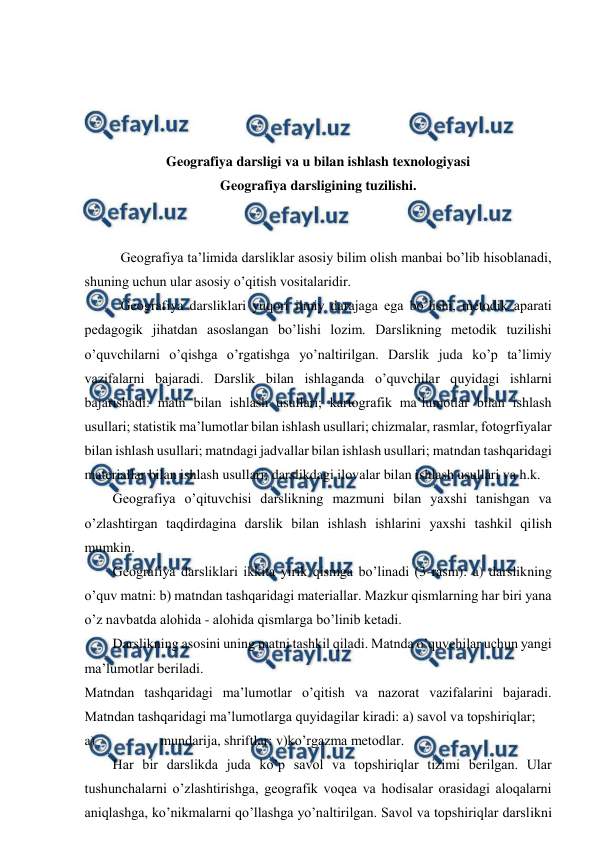  
 
 
 
 
 
Geografiya darsligi va u bilan ishlash texnologiyasi 
Geografiya darsligining tuzilishi. 
 
 
Geografiya ta’limida darsliklar asosiy bilim olish manbai bo’lib hisoblanadi, 
shuning uchun ular asosiy o’qitish vositalaridir. 
Geografiya darsliklari yuqori ilmiy darajaga ega bo’lishi, metodik aparati 
pedagogik jihatdan asoslangan bo’lishi lozim. Darslikning metodik tuzilishi 
o’quvchilarni o’qishga o’rgatishga yo’naltirilgan. Darslik juda ko’p ta’limiy 
vazifalarni bajaradi. Darslik bilan ishlaganda o’quvchilar quyidagi ishlarni 
bajarishadi: matn bilan ishlash usullari; kartografik ma’lumotlar bilan ishlash 
usullari; statistik ma’lumotlar bilan ishlash usullari; chizmalar, rasmlar, fotogrfiyalar 
bilan ishlash usullari; matndagi jadvallar bilan ishlash usullari; matndan tashqaridagi 
materiallar bilan ishlash usullari; darslikdagi ilovalar bilan ishlash usullari va h.k. 
Geografiya o’qituvchisi darslikning mazmuni bilan yaxshi tanishgan va 
o’zlashtirgan taqdirdagina darslik bilan ishlash ishlarini yaxshi tashkil qilish 
mumkin. 
Geografiya darsliklari ikkita yirik qismga bo’linadi (3-rasm): a) darslikning 
o’quv matni: b) matndan tashqaridagi materiallar. Mazkur qismlarning har biri yana 
o’z navbatda alohida - alohida qismlarga bo’linib ketadi. 
Darslikning asosini uning matni tashkil qiladi. Matnda o’quvchilar uchun yangi 
ma’lumotlar beriladi. 
Matndan tashqaridagi ma’lumotlar o’qitish va nazorat vazifalarini bajaradi. 
Matndan tashqaridagi ma’lumotlarga quyidagilar kiradi: a) savol va topshiriqlar; 
a) 
mundarija, shriftlar; v)ko’rgazma metodlar. 
Har bir darslikda juda ko’p savol va topshiriqlar tizimi berilgan. Ular 
tushunchalarni o’zlashtirishga, geografik voqea va hodisalar orasidagi aloqalarni 
aniqlashga, ko’nikmalarni qo’llashga yo’naltirilgan. Savol va topshiriqlar darslikni 
