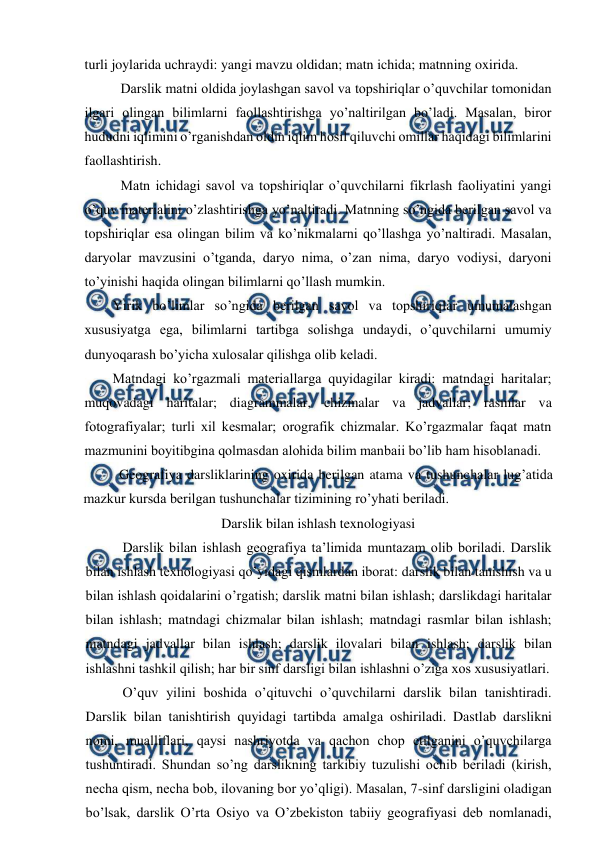  
 
turli joylarida uchraydi: yangi mavzu oldidan; matn ichida; matnning oxirida. 
Darslik matni oldida joylashgan savol va topshiriqlar o’quvchilar tomonidan 
ilgari olingan bilimlarni faollashtirishga yo’naltirilgan bo’ladi. Masalan, biror 
hududni iqlimini o’rganishdan oldin iqlim hosil qiluvchi omillar haqidagi bilimlarini 
faollashtirish. 
Matn ichidagi savol va topshiriqlar o’quvchilarni fikrlash faoliyatini yangi 
o’quv materialini o’zlashtirishga yo’naltiradi. Matnning so’ngida berilgan savol va 
topshiriqlar esa olingan bilim va ko’nikmalarni qo’llashga yo’naltiradi. Masalan, 
daryolar mavzusini o’tganda, daryo nima, o’zan nima, daryo vodiysi, daryoni 
to’yinishi haqida olingan bilimlarni qo’llash mumkin. 
Yirik bo’limlar so’ngida berilgan savol va topshiriqlar umumalashgan 
xususiyatga ega, bilimlarni tartibga solishga undaydi, o’quvchilarni umumiy 
dunyoqarash bo’yicha xulosalar qilishga olib keladi. 
Matndagi ko’rgazmali materiallarga quyidagilar kiradi: matndagi haritalar; 
muqovadagi haritalar; diagrammalar, chizmalar va jadvallar; rasmlar va 
fotografiyalar; turli xil kesmalar; orografik chizmalar. Ko’rgazmalar faqat matn 
mazmunini boyitibgina qolmasdan alohida bilim manbaii bo’lib ham hisoblanadi. 
 
Geografiya darsliklarining oxirida berilgan atama va tushunchalar lug’atida 
mazkur kursda berilgan tushunchalar tizimining ro’yhati beriladi. 
Darslik bilan ishlash texnologiyasi 
Darslik bilan ishlash geografiya ta’limida muntazam olib boriladi. Darslik 
bilan ishlash texnologiyasi qo’yidagi qismlardan iborat: darslik bilan tanishish va u 
bilan ishlash qoidalarini o’rgatish; darslik matni bilan ishlash; darslikdagi haritalar 
bilan ishlash; matndagi chizmalar bilan ishlash; matndagi rasmlar bilan ishlash; 
matndagi jadvallar bilan ishlash; darslik ilovalari bilan ishlash; darslik bilan 
ishlashni tashkil qilish; har bir sinf darsligi bilan ishlashni o’ziga xos xususiyatlari. 
O’quv yilini boshida o’qituvchi o’quvchilarni darslik bilan tanishtiradi. 
Darslik bilan tanishtirish quyidagi tartibda amalga oshiriladi. Dastlab darslikni 
nomi, mualliflari, qaysi nashriyotda va qachon chop etilganini o’quvchilarga 
tushuntiradi. Shundan so’ng darslikning tarkibiy tuzulishi ochib beriladi (kirish, 
necha qism, necha bob, ilovaning bor yo’qligi). Masalan, 7-sinf darsligini oladigan 
bo’lsak, darslik O’rta Osiyo va O’zbekiston tabiiy geografiyasi deb nomlanadi, 
