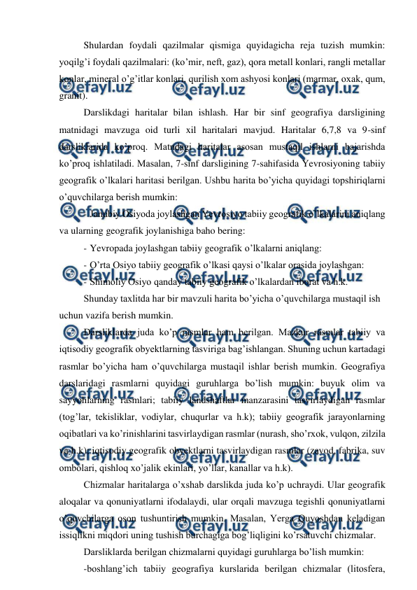  
 
Shulardan foydali qazilmalar qismiga quyidagicha reja tuzish mumkin: 
yoqilg’i foydali qazilmalari: (ko’mir, neft, gaz), qora metall konlari, rangli metallar 
konlar, mineral o’g’itlar konlari, qurilish xom ashyosi konlari (marmar, oxak, qum, 
granit). 
Darslikdagi haritalar bilan ishlash. Har bir sinf geografiya darsligining 
matnidagi mavzuga oid turli xil haritalari mavjud. Haritalar 6,7,8 va 9-sinf 
darsliklarida ko’proq. Matndagi haritalar asosan mustaqil ishlarni bajarishda 
ko’proq ishlatiladi. Masalan, 7-sinf darsligining 7-sahifasida Yevrosiyoning tabiiy 
geografik o’lkalari haritasi berilgan. Ushbu harita bo’yicha quyidagi topshiriqlarni 
o’quvchilarga berish mumkin: 
- Janubiy Osiyoda joylashgan Yevrosiyo tabiiy geografik o’lkalarini aniqlang 
va ularning geografik joylanishiga baho bering: 
- Yevropada joylashgan tabiiy geografik o’lkalarni aniqlang: 
- O’rta Osiyo tabiiy geografik o’lkasi qaysi o’lkalar orasida joylashgan: 
- Shimoliy Osiyo qanday tabiiy geografik o’lkalardan iborat va h.k. 
Shunday taxlitda har bir mavzuli harita bo’yicha o’quvchilarga mustaqil ish 
uchun vazifa berish mumkin. 
Darsliklarda juda ko’p rasmlar ham berilgan. Mazkur rasmlar tabiiy va 
iqtisodiy geografik obyektlarning tasviriga bag’ishlangan. Shuning uchun kartadagi 
rasmlar bo’yicha ham o’quvchilarga mustaqil ishlar berish mumkin. Geografiya 
darslaridagi rasmlarni quyidagi guruhlarga bo’lish mumkin: buyuk olim va 
sayyohlarning rasmlari; tabiiy landshaftlar manzarasini tasvirlaydigan rasmlar 
(tog’lar, tekisliklar, vodiylar, chuqurlar va h.k); tabiiy geografik jarayonlarning 
oqibatlari va ko’rinishlarini tasvirlaydigan rasmlar (nurash, sho’rxok, vulqon, zilzila 
va h.k); iqtisodiy geografik obyektlarni tasvirlaydigan rasmlar (zavod, fabrika, suv 
ombolari, qishloq xo’jalik ekinlari, yo’llar, kanallar va h.k). 
Chizmalar haritalarga o’xshab darslikda juda ko’p uchraydi. Ular geografik 
aloqalar va qonuniyatlarni ifodalaydi, ular orqali mavzuga tegishli qonuniyatlarni 
o’quvchilarga oson tushuntirish mumkin. Masalan, Yerga Quyoshdan keladigan 
issiqlikni miqdori uning tushish burchagiga bog’liqligini ko’rsatuvchi chizmalar. 
Darsliklarda berilgan chizmalarni quyidagi guruhlarga bo’lish mumkin: 
-boshlang’ich tabiiy geografiya kurslarida berilgan chizmalar (litosfera, 
