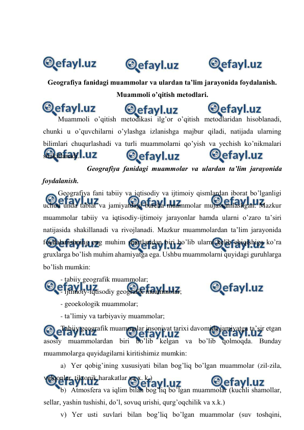  
 
 
 
 
 
Geografiya fanidagi muammolar va ulardan ta’lim jarayonida foydalanish. 
Muammoli o’qitish metodlari. 
 
Muammoli o’qitish metodikasi ilg’or o’qitish metodlaridan hisoblanadi, 
chunki u o’quvchilarni o’ylashga izlanishga majbur qiladi, natijada ularning 
bilimlari chuqurlashadi va turli muammolarni qo’yish va yechish ko’nikmalari 
shakillanadi. 
 
Geografiya fanidagi muammolar va ulardan ta’lim jarayonida 
foydalanish. 
Geografiya fani tabiiy va iqtisodiy va ijtimoiy qismlardan iborat bo’lganligi 
uchun unda tabiat va jamiyatdagi barcha muammolar mujassamlashgan. Mazkur 
muammolar tabiiy va iqtisodiy-ijtimoiy jarayonlar hamda ularni o’zaro ta’siri 
natijasida shakillanadi va rivojlanadi. Mazkur muammolardan ta’lim jarayonida 
foydalanishning eng muhim shartlaridan biri bo’lib ularni kelib chiqishiga ko’ra 
gruxlarga bo’lish muhim ahamiyatga ega. Ushbu muammolarni quyidagi guruhlarga 
bo’lish mumkin: 
- tabiiy geografik muammolar; 
- ijtimoiy-iqtisodiy geografik muammolar; 
- geoekologik muammolar; 
- ta’limiy va tarbiyaviy muammolar; 
Tabiiy geografik muammolar insoniyat tarixi davomida jamiyatga ta’sir etgan 
asosiy muammolardan biri bo’lib kelgan va bo’lib qolmoqda. Bunday 
muammolarga quyidagilarni kiritishimiz mumkin: 
a) Yer qobig’ining xususiyati bilan bog’liq bo’lgan muammolar (zil-zila, 
vulqonlar, tiktonik harakatlar va x. k.) 
b) Atmosfera va iqlim bilan bog’liq bo’lgan muammolar (kuchli shamollar, 
sellar, yashin tushishi, do’l, sovuq urishi, qurg’oqchilik va x.k.) 
v) Yer usti suvlari bilan bog’liq bo’lgan muammolar (suv toshqini, 
