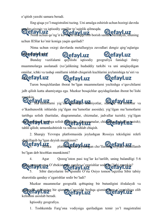  
 
o’qitish yaxshi samara beradi. 
Eng qisqa yo’l magistralini tuzing. Uni amalga oshirish uchun hozirgi davrda 
qanday siyosiy va iqtisodiy omillar to’sqinlik qilmoqda. 
Nima uchun qo’ng’ir ko’mirni uzoqqa olib borish samara bermaydi, shuning 
uchun IESlar ko’mir koniga yaqin quriladi? 
Nima uchun oxirgi davrlarda metallurgiya zavodlari dengiz qirg’oqlariga 
yaqin qurilmoqda? 
Bunday vazifalarni quyilishi iqtisodiy geografiya fanidagi ilmiy 
muammolarga asolanadi (xo’jalikning hududdiy tarkibi va uni aniqlaydigan 
omiilar, ichki va tashqi omillarni ishlab chiqarish kuchlarini joylanishiga ta’siri va 
x.k). 
Turon bosqichlardan iborat bo’lgan muammolarni yechishga o’quvchilarni 
jalb qilish katta ahamiyatga ega. Mazkur bosqichlar quyidagilardan iborat bo’lishi 
mumkin. 
1. Ma’lumotlarni yig’ish (haritalar, adabiyotlar, statistik ma’lumotlar va 
o’lkashunoslik ishlarida yig’ilgan ma’lumotlar asosida); yig’ilgan ma’lumotlarni 
tartibga solish (haritalar, diagrammalar, chizmalar, jadvallar tuzish); yig’ilgan 
ma’lumotlarni tartibga solish (haritalar, diagrammalar, chizmalar, jadvallar tuzish); 
tahlil qilish; umumlashtirish va xulosa ishlab chiqish. 
2. Sharqiy Yevropa platformasida joylashgan Rossiya tekisligini relefi 
shakillanib bo’lgan deyish mumkinmi? 
3. 
Afrika 
platformasida joylashgan cho’llarning relyefni shakillanib 
bo’lgan deb hisoblan mumkinmi? 
4. 
Agar 
Qozog’iston pasi tog’lar ko’tarilib, uning balandligi 5-6 
ming metrga yetsa O’zbekistonda qanday o’zgarishlar sodir bo’lishi mumkin? 
5. 
Sibir daryolarini bir qismini O’rta Osiyo tomon oqizilsa Sibir tabiiy 
sharoitida qanday o’zgarishlar sodir bo’ladi? 
Mazkur muammolar geografik qobiqning bir butunligini ifodalaydi va 
geografik qobiqning bir qismini o’zgarishi boshqa qismini ham o’zgarishiga olib 
kelishini asoslab beradi. 
Iqtisodiy geografiya.  
1. Toshkentda Farg’ona vodiysiga quriladigan temir yo’l magistralini 
