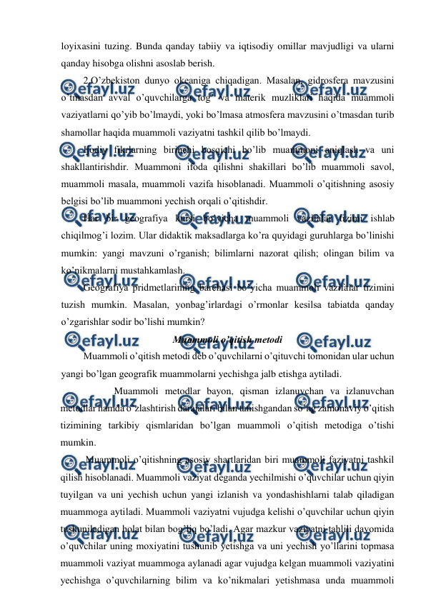  
 
loyixasini tuzing. Bunda qanday tabiiy va iqtisodiy omillar mavjudligi va ularni 
qanday hisobga olishni asoslab berish. 
2.O’zbekiston dunyo okeaniga chiqadigan. Masalan, gidrosfera mavzusini 
o’tmasdan avval o’quvchilarga tog’ va materik muzliklari haqida muammoli 
vaziyatlarni qo’yib bo’lmaydi, yoki bo’lmasa atmosfera mavzusini o’tmasdan turib 
shamollar haqida muammoli vaziyatni tashkil qilib bo’lmaydi. 
Ijodiy fikrlarning birinchi bosqichi bo’lib muammoni aniqlash va uni 
shakllantirishdir. Muammoni ifoda qilishni shakillari bo’lib muammoli savol, 
muammoli masala, muammoli vazifa hisoblanadi. Muammoli o’qitishning asosiy 
belgisi bo’lib muammoni yechish orqali o’qitishdir. 
Har bir geografiya kursi bo’yicha muammoli vazifalar tizimi ishlab 
chiqilmog’i lozim. Ular didaktik maksadlarga ko’ra quyidagi guruhlarga bo’linishi 
mumkin: yangi mavzuni o’rganish; bilimlarni nazorat qilish; olingan bilim va 
ko’nikmalarni mustahkamlash. 
Geografiya pridmetlarining barchasi bo’yicha muammoli vazifalar tizimini 
tuzish mumkin. Masalan, yonbag’irlardagi o’rmonlar kesilsa tabiatda qanday 
o’zgarishlar sodir bo’lishi mumkin? 
Muammoli o’qitish metodi 
Muammoli o’qitish metodi deb o’quvchilarni o’qituvchi tomonidan ular uchun 
yangi bo’lgan geografik muammolarni yechishga jalb etishga aytiladi. 
Muammoli metodlar bayon, qisman izlanuvchan va izlanuvchan 
metodlar hamda o’zlashtirish darajalari bilan tanishgandan so’ng zamonaviy o’qitish 
tizimining tarkibiy qismlaridan bo’lgan muammoli o’qitish metodiga o’tishi 
mumkin. 
Muammoli o’qitishning asosiy shartlaridan biri muammoli faziyatni tashkil 
qilish hisoblanadi. Muammoli vaziyat deganda yechilmishi o’quvchilar uchun qiyin 
tuyilgan va uni yechish uchun yangi izlanish va yondashishlarni talab qiladigan 
muammoga aytiladi. Muammoli vaziyatni vujudga kelishi o’quvchilar uchun qiyin 
tushuniladigan holat bilan bog’liq bo’ladi. Agar mazkur vaziyatni tahlili davomida 
o’quvchilar uning moxiyatini tushunib yetishga va uni yechish yo’llarini topmasa 
muammoli vaziyat muammoga aylanadi agar vujudga kelgan muammoli vaziyatini 
yechishga o’quvchilarning bilim va ko’nikmalari yetishmasa unda muammoli 
