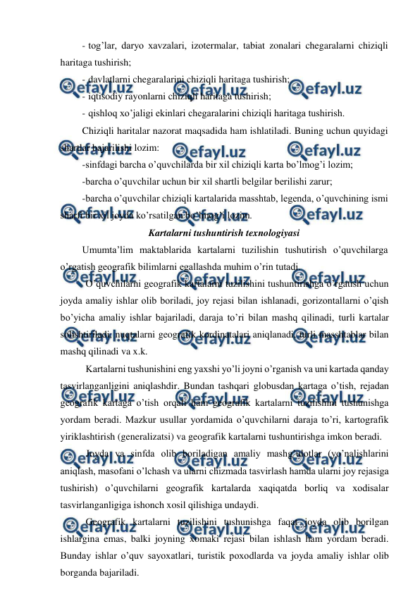  
 
- tog’lar, daryo xavzalari, izotermalar, tabiat zonalari chegaralarni chiziqli 
haritaga tushirish; 
- davlatlarni chegaralarini chiziqli haritaga tushirish; 
- iqtisodiy rayonlarni chiziqli haritaga tushirish; 
- qishloq xo’jaligi ekinlari chegaralarini chiziqli haritaga tushirish. 
Chiziqli haritalar nazorat maqsadida ham ishlatiladi. Buning uchun quyidagi 
shartlar bajarilishi lozim: 
-sinfdagi barcha o’quvchilarda bir xil chiziqli karta bo’lmog’i lozim; 
-barcha o’quvchilar uchun bir xil shartli belgilar berilishi zarur; 
-barcha o’quvchilar chiziqli kartalarida masshtab, legenda, o’quvchining ismi 
sharfi bir xil joyda ko’rsatilgan bo’lmog’i lozim. 
Kartalarni tushuntirish texnologiyasi 
Umumta’lim maktablarida kartalarni tuzilishin tushutirish o’quvchilarga 
o’rgatish geografik bilimlarni egallashda muhim o’rin tutadi. 
O’quvchilarni geografik kartalarni tuzilishini tushuntirishga o’rgatish uchun 
joyda amaliy ishlar olib boriladi, joy rejasi bilan ishlanadi, gorizontallarni o’qish 
bo’yicha amaliy ishlar bajariladi, daraja to’ri bilan mashq qilinadi, turli kartalar 
solishtiriladi, nuqtalarni geografik kordinatalari aniqlanadi, turli masshtablar bilan 
mashq qilinadi va x.k. 
Kartalarni tushunishini eng yaxshi yo’li joyni o’rganish va uni kartada qanday 
tasvirlanganligini aniqlashdir. Bundan tashqari globusdan kartaga o’tish, rejadan 
geografik kartaga o’tish orqali ham geografik kartalarni tuzilishini tushunishga 
yordam beradi. Mazkur usullar yordamida o’quvchilarni daraja to’ri, kartografik 
yiriklashtirish (generalizatsi) va geografik kartalarni tushuntirishga imkon beradi. 
Joyda va sinfda olib boriladigan amaliy mashg’ulotlar (yo’nalishlarini 
aniqlash, masofani o’lchash va ularni chizmada tasvirlash hamda ularni joy rejasiga 
tushirish) o’quvchilarni geografik kartalarda xaqiqatda borliq va xodisalar 
tasvirlanganligiga ishonch xosil qilishiga undaydi. 
Geografik kartalarni tuzilishini tushunishga faqat joyda olib borilgan 
ishlargina emas, balki joyning xomaki rejasi bilan ishlash ham yordam beradi. 
Bunday ishlar o’quv sayoxatlari, turistik poxodlarda va joyda amaliy ishlar olib 
borganda bajariladi. 
