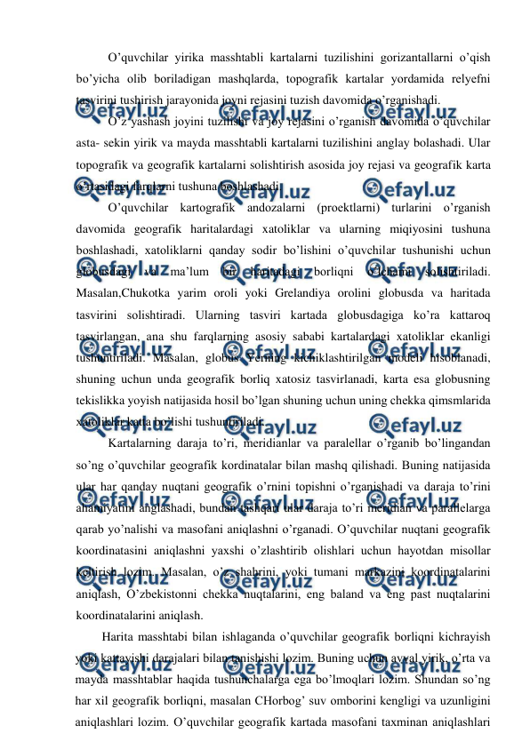  
 
O’quvchilar yirika masshtabli kartalarni tuzilishini gorizantallarni o’qish 
bo’yicha olib boriladigan mashqlarda, topografik kartalar yordamida relyefni 
tasvirini tushirish jarayonida joyni rejasini tuzish davomida o’rganishadi. 
O’z yashash joyini tuzilishi va joy rejasini o’rganish davomida o’quvchilar 
asta- sekin yirik va mayda masshtabli kartalarni tuzilishini anglay bolashadi. Ular 
topografik va geografik kartalarni solishtirish asosida joy rejasi va geografik karta 
o’rtasidagi farqlarni tushuna boshlashadi. 
O’quvchilar kartografik andozalarni (proektlarni) turlarini o’rganish 
davomida geografik haritalardagi xatoliklar va ularning miqiyosini tushuna 
boshlashadi, xatoliklarni qanday sodir bo’lishini o’quvchilar tushunishi uchun 
globusdagi 
va 
ma’lum 
bir 
haritadagi 
borliqni 
o’lchami 
solishtiriladi. 
Masalan,Chukotka yarim oroli yoki Grelandiya orolini globusda va haritada 
tasvirini solishtiradi. Ularning tasviri kartada globusdagiga ko’ra kattaroq 
tasvirlangan, ana shu farqlarning asosiy sababi kartalardagi xatoliklar ekanligi 
tushuntiriladi. Masalan, globus Yerning kichiklashtirilgan modeli hisoblanadi, 
shuning uchun unda geografik borliq xatosiz tasvirlanadi, karta esa globusning 
tekislikka yoyish natijasida hosil bo’lgan shuning uchun uning chekka qimsmlarida 
xatoliklar katta bo’lishi tushuntiriladi. 
Kartalarning daraja to’ri, meridianlar va paralellar o’rganib bo’lingandan 
so’ng o’quvchilar geografik kordinatalar bilan mashq qilishadi. Buning natijasida 
ular har qanday nuqtani geografik o’rnini topishni o’rganishadi va daraja to’rini 
ahamiyatini anglashadi, bundan tashqari ular daraja to’ri meridian va parallelarga 
qarab yo’nalishi va masofani aniqlashni o’rganadi. O’quvchilar nuqtani geografik 
koordinatasini aniqlashni yaxshi o’zlashtirib olishlari uchun hayotdan misollar 
keltirish lozim. Masalan, o’z shahrini, yoki tumani markazini koordinatalarini 
aniqlash, O’zbekistonni chekka nuqtalarini, eng baland va eng past nuqtalarini 
koordinatalarini aniqlash. 
Harita masshtabi bilan ishlaganda o’quvchilar geografik borliqni kichrayish 
yoki kattayishi darajalari bilan tanishishi lozim. Buning uchun avval yirik, o’rta va 
mayda masshtablar haqida tushunchalarga ega bo’lmoqlari lozim. Shundan so’ng 
har xil geografik borliqni, masalan CHorbog’ suv omborini kengligi va uzunligini 
aniqlashlari lozim. O’quvchilar geografik kartada masofani taxminan aniqlashlari 
