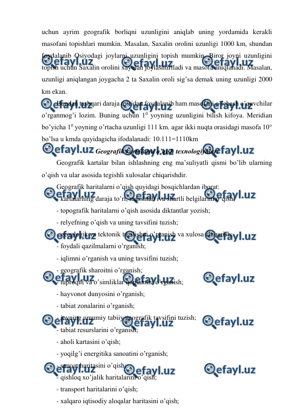  
 
uchun ayrim geografik borliqni uzunligini aniqlab uning yordamida kerakli 
masofani topishlari mumkin. Masalan, Saxalin orolini uzunligi 1000 km, shundan 
foydalanib Osiyodagi joylarni uzunligini topish mumkin. Biror joyni uzunligini 
topish uchun Saxalin orolini xayolan joylashtiriladi va masofa aniqlanadi. Masalan, 
uzunligi aniqlangan joygacha 2 ta Saxalin oroli sig’sa demak uning uzunligi 2000 
km ekan. 
Bundan tashqari daraja to’ridan foydalanib ham masofani o’lchash o’quvchilar 
o’rganmog’i lozim. Buning uchun 10 yoyning uzunligini bilish kifoya. Meridian 
bo’yicha 10 yoyning o’rtacha uzunligi 111 km. agar ikki nuqta orasidagi masofa 10° 
bo’lsa u kmda quyidagicha ifodalanadi: 10.111=1110km 
Geografik kartalarni o’qish texnologiyalari 
Geografik kartalar bilan ishlashning eng ma’suliyatli qismi bo’lib ularning 
o’qish va ular asosida tegishli xulosalar chiqarishdir. 
Geografik haritalarni o’qish quyidagi bosqichlardan iborat: 
- kartalarning daraja to’ri, masshtab iva shartli belgilarini o’qish; 
- topografik haritalarni o’qish asosida diktantlar yozish; 
- relyefning o’qish va uning tavsifini tuzish; 
- geoglogik va tektonik tuzilishni o’rganish va xulosa chiqarish; 
- foydali qazilmalarni o’rganish; 
- iqlimni o’rganish va uning tavsifini tuzish; 
- geografik sharoitni o’rganish; 
- tuproqni va o’simliklar qoplamini o’rganish; 
- hayvonot dunyosini o’rganish; 
- tabiat zonalarini o’rganish; 
- joyning umumiy tabiiy geografik tavsifini tuzish; 
- tabiat resurslarini o’rganish; 
- aholi kartasini o’qish; 
- yoqilg’i energitika sanoatini o’rganish; 
- sanoat haritasini o’qish; 
- qishloq xo’jalik haritalarini o’qish; 
- transport haritalarini o’qish; 
- xalqaro iqtisodiy aloqalar haritasini o’qish; 
