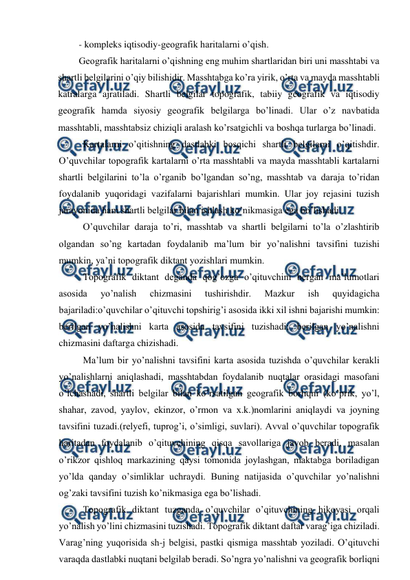  
 
- kompleks iqtisodiy-geografik haritalarni o’qish. 
Geografik haritalarni o’qishning eng muhim shartlaridan biri uni masshtabi va 
shartli belgilarini o’qiy bilishidir. Masshtabga ko’ra yirik, o’rta va mayda masshtabli 
katralarga ajratiladi. Shartli belgilar topografik, tabiiy geografik va iqtisodiy 
geografik hamda siyosiy geografik belgilarga bo’linadi. Ular o’z navbatida 
masshtabli, masshtabsiz chiziqli aralash ko’rsatgichli va boshqa turlarga bo’linadi. 
Kartalarni o’qitishning dastlabki bosqichi shartli belgilarni o’qitishdir. 
O’quvchilar topografik kartalarni o’rta masshtabli va mayda masshtabli kartalarni 
shartli belgilarini to’la o’rganib bo’lgandan so’ng, masshtab va daraja to’ridan 
foydalanib yuqoridagi vazifalarni bajarishlari mumkin. Ular joy rejasini tuzish 
jarayonida ham shartli belgilar bilan ishlash ko’nikmasiga ega bo’lishadi. 
O’quvchilar daraja to’ri, masshtab va shartli belgilarni to’la o’zlashtirib 
olgandan so’ng kartadan foydalanib ma’lum bir yo’nalishni tavsifini tuzishi 
mumkin, ya’ni topografik diktant yozishlari mumkin. 
Topografik diktant deganda qog’ozga o’qituvchini bergan ma’lumotlari 
asosida 
yo’nalish 
chizmasini 
tushirishdir. 
Mazkur 
ish 
quyidagicha 
bajariladi:o’quvchilar o’qituvchi topshirig’i asosida ikki xil ishni bajarishi mumkin: 
berilgan yo’nalishni karta asosida tavsifini tuzishadi; berilgan yo’nalishni 
chizmasini daftarga chizishadi. 
Ma’lum bir yo’nalishni tavsifini karta asosida tuzishda o’quvchilar kerakli 
yo’nalishlarni aniqlashadi, masshtabdan foydalanib nuqtalar orasidagi masofani 
o’lchashadi, shartli belgilar bilan ko’rsatilgan geografik borliqni (ko’prik, yo’l, 
shahar, zavod, yaylov, ekinzor, o’rmon va x.k.)nomlarini aniqlaydi va joyning 
tavsifini tuzadi.(relyefi, tuprog’i, o’simligi, suvlari). Avval o’quvchilar topografik 
haritadan foydalanib o’qituvchining qisqa savollariga javob beradi, masalan 
o’rikzor qishloq markazining qaysi tomonida joylashgan, maktabga boriladigan 
yo’lda qanday o’simliklar uchraydi. Buning natijasida o’quvchilar yo’nalishni 
og’zaki tavsifini tuzish ko’nikmasiga ega bo’lishadi. 
Topografik diktant tuzganda o’quvchilar o’qituvchining hikoyasi orqali 
yo’nalish yo’lini chizmasini tuzishadi. Topografik diktant daftar varag’iga chiziladi. 
Varag’ning yuqorisida sh-j belgisi, pastki qismiga masshtab yoziladi. O’qituvchi 
varaqda dastlabki nuqtani belgilab beradi. So’ngra yo’nalishni va geografik borliqni 
