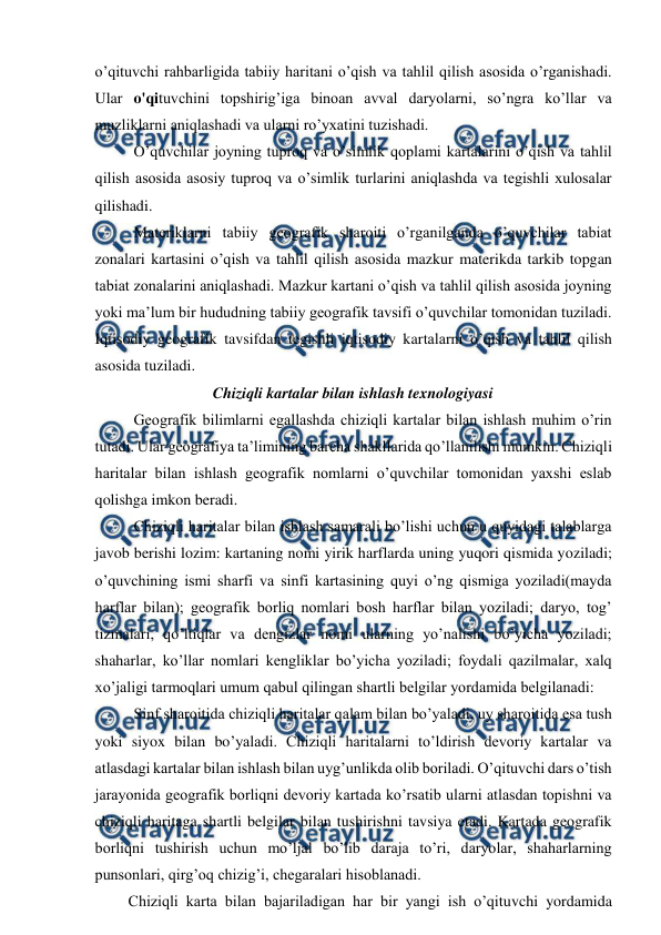  
 
o’qituvchi rahbarligida tabiiy haritani o’qish va tahlil qilish asosida o’rganishadi. 
Ular o'qituvchini topshirig’iga binoan avval daryolarni, so’ngra ko’llar va 
muzliklarni aniqlashadi va ularni ro’yxatini tuzishadi. 
O’quvchilar joyning tuproq va o’simlik qoplami kartalarini o’qish va tahlil 
qilish asosida asosiy tuproq va o’simlik turlarini aniqlashda va tegishli xulosalar 
qilishadi. 
Materiklarni tabiiy geografik sharoiti o’rganilganda o’quvchilar tabiat 
zonalari kartasini o’qish va tahlil qilish asosida mazkur materikda tarkib topgan 
tabiat zonalarini aniqlashadi. Mazkur kartani o’qish va tahlil qilish asosida joyning 
yoki ma’lum bir hududning tabiiy geografik tavsifi o’quvchilar tomonidan tuziladi. 
Iqtisodiy geografik tavsifdan tegishli iqtisodiy kartalarni o’qish va tahlil qilish 
asosida tuziladi. 
Chiziqli kartalar bilan ishlash texnologiyasi 
Geografik bilimlarni egallashda chiziqli kartalar bilan ishlash muhim o’rin 
tutadi. Ular geografiya ta’limining barcha shakllarida qo’llanilishi mumkin. Chiziqli 
haritalar bilan ishlash geografik nomlarni o’quvchilar tomonidan yaxshi eslab 
qolishga imkon beradi. 
Chiziqli haritalar bilan ishlash samarali bo’lishi uchun u quyidagi talablarga 
javob berishi lozim: kartaning nomi yirik harflarda uning yuqori qismida yoziladi; 
o’quvchining ismi sharfi va sinfi kartasining quyi o’ng qismiga yoziladi(mayda 
harflar bilan); geografik borliq nomlari bosh harflar bilan yoziladi; daryo, tog’ 
tizmalari, qo’ltiqlar va dengizlar nomi ularning yo’nalishi bo’yicha yoziladi; 
shaharlar, ko’llar nomlari kengliklar bo’yicha yoziladi; foydali qazilmalar, xalq 
xo’jaligi tarmoqlari umum qabul qilingan shartli belgilar yordamida belgilanadi: 
Sinf sharoitida chiziqli haritalar qalam bilan bo’yaladi, uy sharoitida esa tush 
yoki siyox bilan bo’yaladi. Chiziqli haritalarni to’ldirish devoriy kartalar va 
atlasdagi kartalar bilan ishlash bilan uyg’unlikda olib boriladi. O’qituvchi dars o’tish 
jarayonida geografik borliqni devoriy kartada ko’rsatib ularni atlasdan topishni va 
chiziqli haritaga shartli belgilar bilan tushirishni tavsiya etadi. Kartada geografik 
borliqni tushirish uchun mo’ljal bo’lib daraja to’ri, daryolar, shaharlarning 
punsonlari, qirg’oq chizig’i, chegaralari hisoblanadi. 
Chiziqli karta bilan bajariladigan har bir yangi ish o’qituvchi yordamida 
