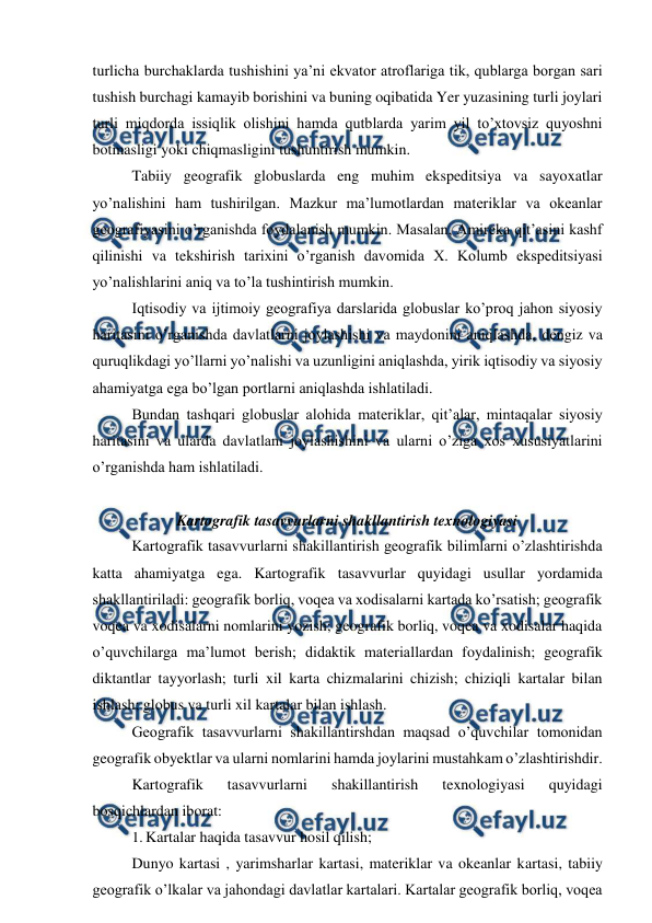  
 
turlicha burchaklarda tushishini ya’ni ekvator atroflariga tik, qublarga borgan sari 
tushish burchagi kamayib borishini va buning oqibatida Yer yuzasining turli joylari 
turli miqdorda issiqlik olishini hamda qutblarda yarim yil to’xtovsiz quyoshni 
botmasligi yoki chiqmasligini tushuntirish mumkin. 
Tabiiy geografik globuslarda eng muhim ekspeditsiya va sayoxatlar 
yo’nalishini ham tushirilgan. Mazkur ma’lumotlardan materiklar va okeanlar 
geografiyasini o’rganishda foydalanish mumkin. Masalan, Amireka qit’asini kashf 
qilinishi va tekshirish tarixini o’rganish davomida X. Kolumb ekspeditsiyasi 
yo’nalishlarini aniq va to’la tushintirish mumkin. 
Iqtisodiy va ijtimoiy geografiya darslarida globuslar ko’proq jahon siyosiy 
haritasini o’rganishda davlatlarni joylashishi va maydonini aniqlashda, dengiz va 
quruqlikdagi yo’llarni yo’nalishi va uzunligini aniqlashda, yirik iqtisodiy va siyosiy 
ahamiyatga ega bo’lgan portlarni aniqlashda ishlatiladi. 
Bundan tashqari globuslar alohida materiklar, qit’alar, mintaqalar siyosiy 
haritasini va ularda davlatlani joylashishini va ularni o’ziga xos xususiyatlarini 
o’rganishda ham ishlatiladi. 
 
Kartografik tasavvurlarni shakllantirish texnologiyasi 
Kartografik tasavvurlarni shakillantirish geografik bilimlarni o’zlashtirishda 
katta ahamiyatga ega. Kartografik tasavvurlar quyidagi usullar yordamida 
shakllantiriladi: geografik borliq, voqea va xodisalarni kartada ko’rsatish; geografik 
voqea va xodisalarni nomlarini yozish; geografik borliq, voqea va xodisalar haqida 
o’quvchilarga ma’lumot berish; didaktik materiallardan foydalinish; geografik 
diktantlar tayyorlash; turli xil karta chizmalarini chizish; chiziqli kartalar bilan 
ishlash; globus va turli xil kartalar bilan ishlash. 
Geografik tasavvurlarni shakillantirshdan maqsad o’quvchilar tomonidan 
geografik obyektlar va ularni nomlarini hamda joylarini mustahkam o’zlashtirishdir. 
Kartografik 
tasavvurlarni 
shakillantirish 
texnologiyasi 
quyidagi 
bosqichlardan iborat: 
1. Kartalar haqida tasavvur hosil qilish; 
Dunyo kartasi , yarimsharlar kartasi, materiklar va okeanlar kartasi, tabiiy 
geografik o’lkalar va jahondagi davlatlar kartalari. Kartalar geografik borliq, voqea 
