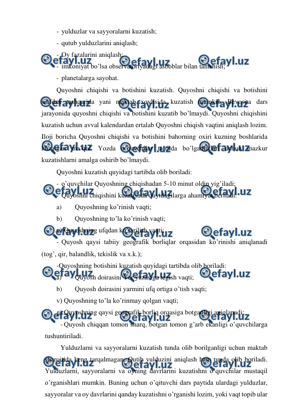  
 
- yulduzlar va sayyoralarni kuzatish; 
- qutub yulduzlarini aniqlash; 
- Oy fazalarini aniqlash; 
- imkoniyat bo’lsa observatoriyadagi asboblar bilan tanishish; 
- planetalarga sayohat. 
Quyoshni chiqishi va botishini kuzatish. Quyoshni chiqishi va botishini 
sinfdan tashqarida yani maktab xovlisida kuzatish mumkin. Bevosita dars 
jarayonida quyoshni chiqishi va botishini kuzatib bo’lmaydi. Quyoshni chiqishini 
kuzatish uchun avval kalendardan ertalab Quyoshni chiqish vaqtini aniqlash lozim. 
Iloji boricha Quyoshni chiqishi va botishini bahorning oxiri kuzning boshlarida 
kuzatgan ma’qul. Yozda o’quvchilar ta’tilda bo’lganliklari uchun mazkur 
kuzatishlarni amalga oshirib bo’lmaydi. 
Quyoshni kuzatish quyidagi tartibda olib boriladi: 
- o’quvchilar Quyoshning chiqishadan 5-10 minut oldin yig’iladi; 
- Quyoshni chiqishini kuzatishda quyidagilarga ahamiyat beriladi: 
a) 
Quyoshning ko’rinish vaqti; 
b) 
Quyoshning to’la ko’rinish vaqti; 
v) Quyoshning ufqdan ko’tarilish vaqti; 
- Quyosh qaysi tabiiy geografik borliqlar orqasidan ko’rinishi aniqlanadi 
(tog’, qir, balandlik, tekislik va x.k.); 
-Quyoshning botishini kuzatish quyidagi tartibda olib boriladi: 
a) 
Quyosh doirasini Yer yuzasiga tegish vaqti; 
b) 
Quyosh doirasini yarmini ufq ortiga o’tish vaqti; 
v) Quyoshning to’la ko’rinmay qolgan vaqti; 
g) Quyoshning qaysi geografik borliq orqasiga botganligi aniqlanadi; 
- Quyosh chiqqan tomon sharq, botgan tomon g’arb ekanligi o’quvchilarga 
tushuntiriladi. 
Yulduzlarni va sayyoralarni kuzatish tunda olib borilganligi uchun maktab 
sharoitida keng tarqalmagan. Qutib yulduzini aniqlash ham tunda olib boriladi. 
Yulduzlarni, sayyoralarni va oyning davrlarini kuzatishni o’quvchilar mustaqil 
o’rganishlari mumkin. Buning uchun o’qituvchi dars paytida ulardagi yulduzlar, 
sayyoralar va oy davrlarini qanday kuzatishni o’rganishi lozim, yoki vaqt topib ular 
