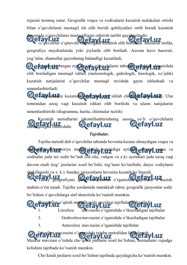  
 
rejasini tuzmoq zarur. Geografik voqea va xodisalarni kuzatish malakalari ortishi 
bilan o’quvchilarni mustaqil ish olib borish qobiliyatlari ortib boradi kuzatish 
davomida o’quvchilarni mustaqilligini oshirish tartibi quyidagilardir: 
-o’quvchilar o’qituvchi rahbarligida kuzatish olib borishadi. Kuzatish sinfda, 
geografiya maydonlarida yoki joylarda olib boriladi. Asosan havo harorati, 
yog’inlar, shamollar quyoshning balandligi kuzatiladi; 
-o’qituvchi bergan reja asosida o’quvchilarni tabiatda va ishlab chiqarishda 
olib boriladigan mustaqil ishlari (meteorologik, gidrologik, fenologik, xo’jalik) 
kuzatish natijalarini o’quvchilar mustaqil ravishda qayta ishlashadi va 
umumlashtiriladi; 
-o’quvchilarni kuzatish ishlari dasturini ishlab chiqishda qatnashishi. Ular 
tomonidan uzoq vaqt kuzatish ishlari olib borilishi va ularni natijalarini 
umumlashtirishi (diagramma, harita, chizmalar tuzish) 
Kuzatish metodlarini takomillashtirishning asosiy yo’li o’quvchilarni 
mustaqilligini oshirishdir. 
Tajribalar. 
Tajriba metodi deb o’quvchilar tabiatda bevosita kuzata olmaydigan voqea va 
xodisalarni laboratoriya mashg’ulotida yaratishga aytiladi. Ayrim voqea va 
xodisalar juda tez sodir bo’ladi (zil-zila, vulqon va x.k) ayrimlari juda uzoq vaqt 
davom etadi (tog’ jinslarini xosil bo’lishi, tog’larni ko’tarilishi, daryo vodiylarni 
shakillanishi va x. k.). bunday jarayonlarni bevosita kuzatib bo’lmaydi. 
Tabiiy geografiyani qator mavzularini o’rganishda tajribalar o’tkazish 
muhim o’rin tutadi. Tajriba yordamida murakkab tabiiy geografik jarayonlar sodir 
bo’lishini o’quvchilarga sinf sharoitida ko’rsatish mumkin. 
Geografiya o’qitish metodikasida quyidagi tajribalar o’tkaziladi: 
1. 
Litosfera 
mavzusini o’rganishda o’tkaziladigan tajribalar 
2. 
Gedrosfera mavzusini o’rganishda o’tkaziladigan tajribalar 
3. 
Atmosfera mavzusini o’rganishda tajribalar. 
Litosfera mavzusini o’rganishda tajriba metodidan foydalanish. 
Mazkur mavzuni o’tishda cho’qindi jinslarni xosil bo’lishini, burmalarni vujudga 
kelishini tajribada ko’rsatish mumkin. 
Cho’kindi jinslarni xosil bo’lishini tajribada quyidagicha ko’rsatish mumkin. 
