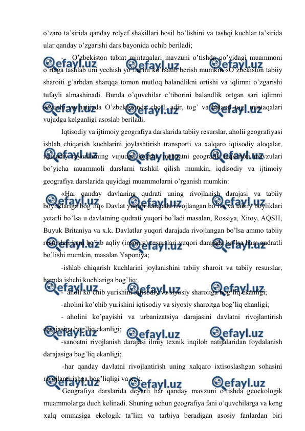  
 
o’zaro ta’sirida qanday relyef shakillari hosil bo’lishini va tashqi kuchlar ta’sirida 
ular qanday o’zgarishi dars bayonida ochib beriladi; 
- 
O’zbekiston tabiat mintaqalari mavzuni o’tishda qo’yidagi muammoni 
o’rtaga tashlab uni yechish yo’llarini ko’rsatib berish mumkin «O’zbekiston tabiiy 
sharoiti g’arbdan sharqqa tomon mutloq balandlikni ortishi va iqlimni o’zgarishi 
tufayli almashinadi. Bunda o’quvchilar e’tiborini balandlik ortgan sari iqlimni 
sovushi va natijada O’zbekistonda cho’l, adir, tog’ va baland tog’ mintaqalari 
vujudga kelganligi asoslab beriladi. 
Iqtisodiy va ijtimoiy geografiya darslarida tabiiy resurslar, aholii geografiyasi 
ishlab chiqarish kuchlarini joylashtirish transporti va xalqaro iqtisodiy aloqalar, 
iqtisodiy rayonlarning vujudga kelishi, mehnatni geografik taqsimoti mavzulari 
bo’yicha muammoli darslarni tashkil qilish mumkin, iqdisodiy va ijtimoiy 
geografiya darslarida quyidagi muammolarni o’rganish mumkin: 
«Har qanday davlaning qudrati uning rivojlanish darajasi va tabiiy 
boyliklariga bog’liq» Davlat yuqori darajada rivojlangan bo’lsa va tabiiy boyliklari 
yetarli bo’lsa u davlatning qudrati yuqori bo’ladi masalan, Rossiya, Xitoy, AQSH, 
Buyuk Britaniya va x.k. Davlatlar yuqori darajada rivojlangan bo’lsa ammo tabiiy 
resurslari kam bo’lib aqliy (insoniy) resurslari yuqori darajada bo’lsa ham qudratli 
bo’lishi mumkin, masalan Yaponiya; 
-ishlab chiqarish kuchlarini joylanishini tabiiy sharoit va tabiiy resurslar, 
hamda ishchi kuchlariga bog’liq; 
- aholi ko’chib yurishini iqtisodiy va siyosiy sharoitga bog’liq ekanligi; 
-aholini ko’chib yurishini iqtisodiy va siyosiy sharoitga bog’liq ekanligi; 
- aholini ko’payishi va urbanizatsiya darajasini davlatni rivojlantirish 
darajasiga bog’liq ekanligi; 
-sanoatni rivojlanish darajasi ilmiy texnik inqilob natijalaridan foydalanish 
darajasiga bog’liq ekanligi; 
-har qanday davlatni rivojlantirish uning xalqaro ixtisoslashgan sohasini 
rivojlantirishga bog’liqligi va x. k. 
Geografiya darslarida deyarli har qanday mavzuni o’tishda geoekologik 
muammolarga duch kelinadi. Shuning uchun geografiya fani o’quvchilarga va keng 
xalq ommasiga ekologik ta’lim va tarbiya beradigan asosiy fanlardan biri 
