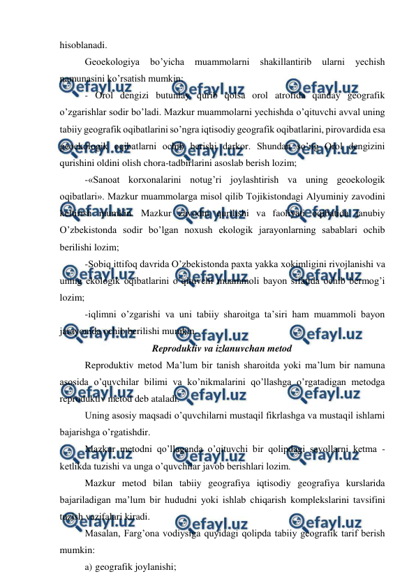  
 
hisoblanadi. 
Geoekologiya 
bo’yicha 
muammolarni 
shakillantirib 
ularni 
yechish 
namunasini ko’rsatish mumkin: 
- Orol dengizi butunlay qurib qolsa orol atrofida qanday geografik 
o’zgarishlar sodir bo’ladi. Mazkur muammolarni yechishda o’qituvchi avval uning 
tabiiy geografik oqibatlarini so’ngra iqtisodiy geografik oqibatlarini, pirovardida esa 
geoekologik oqibatlarni ochib berishi darkor. Shundan so’ng Orol dengizini 
qurishini oldini olish chora-tadbirlarini asoslab berish lozim; 
-«Sanoat korxonalarini notug’ri joylashtirish va uning geoekologik 
oqibatlari». Mazkur muammolarga misol qilib Tojikistondagi Alyuminiy zavodini 
keltirish mumkin. Mazkur zavodni qurilishi va faoliyati oqibatida janubiy 
O’zbekistonda sodir bo’lgan noxush ekologik jarayonlarning sabablari ochib 
berilishi lozim; 
-Sobiq ittifoq davrida O’zbekistonda paxta yakka xokimligini rivojlanishi va 
uning ekologik oqibatlarini o’qituvchi muammoli bayon sifatida ochib bermog’i 
lozim; 
-iqlimni o’zgarishi va uni tabiiy sharoitga ta’siri ham muammoli bayon 
jarayonida ochib berilishi mumkin. 
Reproduktiv va izlanuvchan metod 
Reproduktiv metod Ma’lum bir tanish sharoitda yoki ma’lum bir namuna 
asosida o’quvchilar bilimi va ko’nikmalarini qo’llashga o’rgatadigan metodga 
reproduktiv metod deb ataladi. 
Uning asosiy maqsadi o’quvchilarni mustaqil fikrlashga va mustaqil ishlarni 
bajarishga o’rgatishdir. 
Mazkur metodni qo’llaganda o’qituvchi bir qolipdagi savollarni ketma - 
ketlikda tuzishi va unga o’quvchilar javob berishlari lozim. 
Mazkur metod bilan tabiiy geografiya iqtisodiy geografiya kurslarida 
bajariladigan ma’lum bir hududni yoki ishlab chiqarish komplekslarini tavsifini 
tuzish vazifalari kiradi. 
Masalan, Farg’ona vodiysiga quyidagi qolipda tabiiy geografik tarif berish 
mumkin: 
a) geografik joylanishi; 
