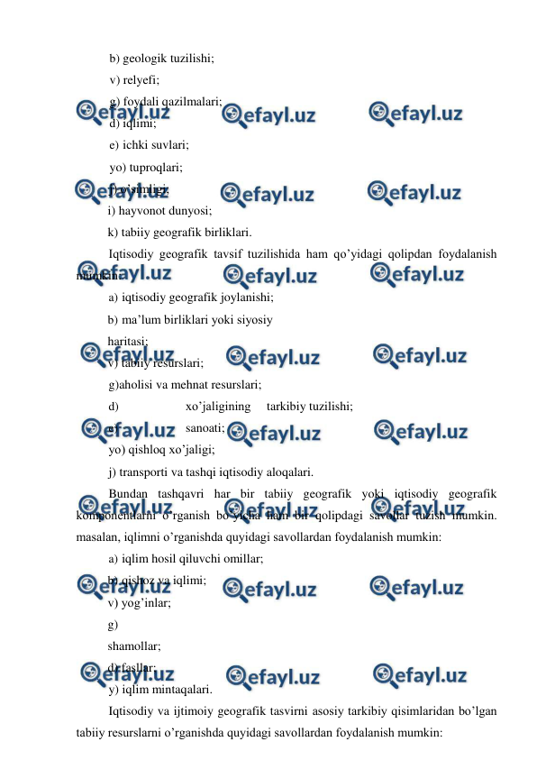  
 
b) geologik tuzilishi; 
v) relyefi; 
g) foydali qazilmalari; 
d) iqlimi; 
e) ichki suvlari; 
yo) tuproqlari; 
j) o’simligi; 
i) hayvonot dunyosi;  
k) tabiiy geografik birliklari. 
Iqtisodiy geografik tavsif tuzilishida ham qo’yidagi qolipdan foydalanish 
mumkin: 
a) iqtisodiy geografik joylanishi; 
b) ma’lum birliklari yoki siyosiy 
haritasi; 
v) tabiiy resurslari; 
g)aholisi va mehnat resurslari; 
d) 
xo’jaligining 
tarkibiy tuzilishi; 
e) 
sanoati; 
yo) qishloq xo’jaligi; 
j) transporti va tashqi iqtisodiy aloqalari. 
Bundan tashqavri har bir tabiiy geografik yoki iqtisodiy geografik 
komponentlarni o’rganish bo’yicha ham bir qolipdagi savollar tuzish mumkin. 
masalan, iqlimni o’rganishda quyidagi savollardan foydalanish mumkin: 
a) iqlim hosil qiluvchi omillar; 
b) qishoz va iqlimi; 
v) yog’inlar; 
g) 
shamollar; 
d) fasllar; 
y) iqlim mintaqalari. 
Iqtisodiy va ijtimoiy geografik tasvirni asosiy tarkibiy qisimlaridan bo’lgan 
tabiiy resurslarni o’rganishda quyidagi savollardan foydalanish mumkin: 
