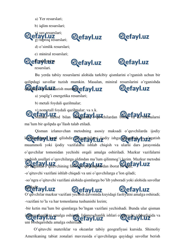  
 
a) Yer resurslari; 
b) iqlim resurslari;  
v) suv resurslari; 
g) tuproq resurslari; 
d) o’simlik resurslari; 
e) miniral resurslari;  
k) rekratsiya 
resurslari. 
Bu yerda tabiiy resurslarni alohida tarkibiy qismlarini o’rganish uchun bir 
qolipdagi savollar tuzish mumkin. Masalan, miniral resurslarini o’rganishda 
quyidagi savollar tuzish mumkin: 
a) yoqilg’i energetika resurslari; 
b) metali foydali qazilmalar; 
v) nometall foydali qazilmalar; va x.k. 
Mazkur metod bilan ishlaganda o’quvchilardan bilish va ko’nikmalarni 
ma’lum bir qolipda qo’llash talab etiladi. 
Qisman izlanuvchan metodning asosiy maksadi o’quvchilarda ijodiy 
ko’nikmalarni hosil qilishdir. O’quvchilarni ijodiy ishga qiziqtirish va o’rgatish 
muammoli yoki ijodiy vazifalarni ishlab chiqish va ularni dars jarayonida 
o’quvchilar tomonidan yechishi orqali amalga oshiriladi. Mazkur vazifalarni 
yechish usullari o’quvchilarga oldindan ma’lum qilinmog’i lozim. Mazkur metodni 
qo’llaganda o’qituvchining faoliyati quyidagilardan iborat bo’ladi; 
-o’qituvchi vazifani ishlab chiqadi va uni o’quvchilarga e’lon qiladi; 
-so’ngra o’qituvchi vazifani alohida qismlarga bo’lib yuboradi yoki alohida savollar 
tuziladi; 
O’quvchilar mazkur vazifani yechish davomida kuyidagi faoliyatni amalga oshiradi; 
-vazifani to’la va har tomonlama tushunishi lozim; 
-bir ketin ma’lum bir qismlarga bo’lngan vazifani yechishadi. Bunda ular qisman 
izlanuvchanlikni amalga oshiradi. Izlanuvchanlik ishlari o’qituvchi rahbarligida va 
uni boshqarishda amalga oshiriladi. 
O’qituvchi materiklar va okeanlar tabiiy geografiyasi kursida. Shimoliy 
Amerikaning tabiat zonalari mavzusida o’quvchilarga quyidagi savollar berish 
