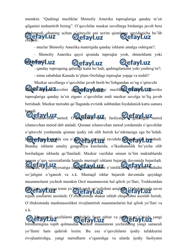  
 
mumkin: “Qadimgi muzliklar Shimoliy Amerika tuproqlariga qanday ta’sir 
qilganini tushuntirib bering”. O’quvchilar maskur savollarga birdaniga javob bera 
olishmaydi, shuning uchun o’qituvchi uni ayrim qismlarga quyidagicha bo’lib 
chiqadi: 
- muzlar Shimoliy Amerika materigida qanday ishlarni amalga oshirgan?; 
- Shimoliy Amerika qaysi qismida tuproqlar yosh, shimoldami yoki 
janubdami?; 
- qanday tuproqning qalinligi katta bo’ladi, qadimgilarnimi yoki yoshrog’ni?; 
- nima sababdan Kanada to’plam Orolidagi tuproqlar yupqa va toshli? 
Mazkur savollarga o’quvchilar javob berib bo’lishgandan so’ng o’qituvchi 
dastlab bergan savolini qaytaradi «Qadimgi muzliklar Shimoliy Amerika 
tuproqlariga qanday ta’sir etgan» o’quvchilar endi mazkur savolga to’liq javob 
berishadi. Mazkur metodni qo’llaganda evristik suhbatdan foydalanish katta samara 
beradi. 
Izlanuvchan metod. O’quvchilarni ijodiy faoliyatga o’rgatadigan metod 
izlanuvchan metod deb ataladi. Qisman izlanuvchan metod yordamida o’quvchilar 
o’qituvchi yordamida qisman ijodiy ish olib borish ko’nikmasiga ega bo’lishdi. 
Izlanuvchan metodda esa o’quvchilar mustaqil ravishda izlanish olib borishadi. 
Bunday ishlarni amaliy geografiya kurslarida, o’lkashunoslik bo’yicha olib 
boriladigan ishlarda qo’llaniladi. Mazkur vazifalar umum ta’lim maktablarida 
asosan o’quv sayoxatlarida hamda mustaqil ishlarni bajarish davomida bajariladi. 
Masalan, o’quv sayoxatiga chiqilganda hududni o’simliklarini o’rganish, hududni 
xo’jaligini o’rganish va x.k. Mustaqil ishlar bajarish davomida quyidagi 
muammolarni yechish mumkin Orol muammosini hal qilish yo’llari; Toshkentdan 
Farg’ona vodiysiga temir yo’l o’tkazish yo’nalishini aniqlash; O’zbekistonda suvni 
tejash usullarini asoslash; O’zbekistonda shakar ishlab chiqarishni asoslab berish; 
O’zbekistonda mashinasoslikni rivojlantirish muammolarini hal qilish yo’llari va 
x.k. 
Muammoli vazifalarni yechishda faqat tabiat va jamiyat to’g’risida yangi 
bilimlarnigina topib qolmasdan mazkur muammoni yechishning yangi samarali 
yo’llarni ham qidirish lozim. Bu esa o’quvchilarni ijodiy tafakkurini 
rivojlantirishga, yangi metodlarni o’rganishga va ularda ijodiy faoliyatni 
