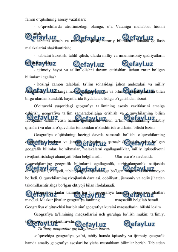  
 
famrn o‘qitishning asosiy vazifalari: 
- o‘quvchilarda atrofimizdagi olamga, o‘z Vataniga muhabbat hissini 
uyg‘otish, 
- tabiatni asrash va muhofaza qilish, nazariy bilimlarini amalda qo‘llash 
malakalarini shakllantirish; 
- tabiatni kuzatish, tahlil qilish, ularda milliy va umuminsoniy qadriyatlarni 
tarkib toptirish; 
- ijtimoiy hayot va ta’lim olishni davom ettirishlari uchun zarur bo‘lgan 
bilimlarni egallash; 
- hozirgi zamon talablari, ta’lim sohasidagi jahon andozalari va milliy 
rivojlanish manfaatlariga mos keladigan tafakkur va bilimlarni egallashi, shu bilan 
birga ulardan kundalik hayotlarida foydalana olishga o‘rgatishdan iborat. 
O’qituvchi yuqoridagi geografiya ta’limining asosiy vazifalarini amalga 
oshirish, geografiya ta’lim samaradorligiga erishish va o’quvchilarning bilish 
faoliyatini tashkil etish hamda boshqarishi uchun ta’lim mazmunining tarkibiy 
qismlari va ularni o’quvchilar tomonidan o’zlashtirish usullarini bilishi lozim. 
Geografiya o’qitishning hozirgi davrda samarali bo’lishi o’quvchilarning 
o’quv-bilish, mehnat va jamoat faoliyatlarida qatnashishi uchun zarur bo’lgan 
geografik bilimlar, ko’nikmalar, malakalarni egallaganliklar, milliy iqtisodiyotni 
rivojlantirishdagi ahamiyati bilan belgilanadi. 
Ular esa o’z navbatida 
o’quvchilarning geografik bilimlarni egallaganlik, tarbiyalanganlik natijasida 
dunyoqarashi, e’tiqodi, tabiat, jamiyat va shaxsga bo’lgan munosabatida namoyon 
bo’ladi. O’quvchilarning rivojlanish darajasi, qobiliyati, jismoniy va aqliy jihatdan 
takomillashtirishga bo’lgan ehtiyoji bilan ifodalanadi. 
Geografiya fanlar tizimida har bir geografiya fanining o’ziga xos jihatlari 
mavjud. Mazkur jihatlar geografiya fanining 
maqsadini belgilab beradi. 
Geografiya o’qituvchisi har bir sinf geografiya kursini maqsadlarini bilishi lozim. 
Geografiya ta’limining maqsadlarini uch guruhga bo’lish mukin: ta’limiy, 
tarbiyaviy va rivojlantiruvchi. 
Ta’limiy maqsadlar quyidagilardan iborat: 
-o’quvchiga geografiya, ya’ni, tabiiy hamda iqtisodiy va ijtimoiy geografik 
hamda amaliy geografiya asoslari bo’yicha mustahkam bilimlar berish. Tabiatdan 
