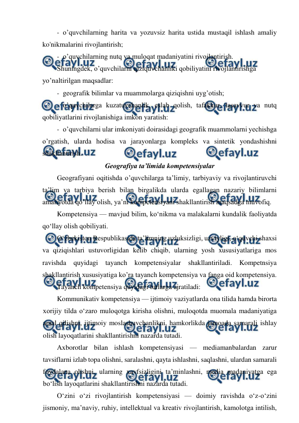  
 
- o’quvchilarning harita va yozuvsiz harita ustida mustaqil ishlash amaliy 
ko'nikmalarini rivojlantirish; 
- o’quvchilarning nutq va muloqat madaniyatini rivojlantirish. 
Shuningdek, o’quvchilarni qiziquvchanliki qobiliyatini rivojlantirishga 
yo’naltirilgan maqsadlar: 
- geografik bilimlar va muammolarga qiziqishni uyg’otish; 
- o’quvchilarga kuzatuvchanlik, eslab qolish, tafakkur, tasavvur va nutq 
qobiliyatlarini rivojlanishiga imkon yaratish: 
- o’quvchilarni ular imkoniyati doirasidagi geografik muammolarni yechishga 
o’rgatish, ularda hodisa va jarayonlarga kompleks va sintetik yondashishni 
shakllantirish. 
Geografiya ta’limida kompetensiyalar 
Geografiyani oqitishda o’quvchilarga ta’limiy, tarbiyaviy va rivojlantiruvchi 
ta’lim va tarbiya berish bilan birgalikda ularda egallagan nazariy bilimlarni 
amaliyotda qo’llay olish, ya’ni kompetensiyani shakllantirish maqsadga muvofiq. 
Kompetensiya — mavjud bilim, ko‘nikma va malakalarni kundalik faoliyatda 
qo‘llay olish qobiliyati. 
O‘zbekiston Respublikasida ta’limning uzluksizligi, uzviyligi, o‘quvchi shaxsi 
va qiziqishlari ustuvorligidan kelib chiqib, ularning yosh xususiyatlariga mos 
ravishda quyidagi tayanch kompetensiyalar shakllantiriladi. Kompetnsiya 
shakllantirish xususiyatiga ko’ra tayanch kompetensiya va fanga oid kompetensiya. 
Tayanch kompetensiya quyidagi turlarga ajratiladi: 
Kommunikativ kompetensiya — ijtimoiy vaziyatlarda ona tilida hamda birorta 
xorijiy tilda o‘zaro muloqotga kirisha olishni, muloqotda muomala madaniyatiga 
amal qilishni, ijtimoiy moslashuvchanlikni, hamkorlikda jamoada samarali ishlay 
olish layoqatlarini shakllantirishni nazarda tutadi. 
Axborotlar bilan ishlash kompetensiyasi — mediamanbalardan zarur 
tavsiflarni izlab topa olishni, saralashni, qayta ishlashni, saqlashni, ulardan samarali 
foydalana olishni, ularning xavfsizligini ta’minlashni, media madaniyatga ega 
bo‘lish layoqatlarini shakllantirishni nazarda tutadi. 
O‘zini o‘zi rivojlantirish kompetensiyasi — doimiy ravishda o‘z-o‘zini 
jismoniy, ma’naviy, ruhiy, intellektual va kreativ rivojlantirish, kamolotga intilish, 
