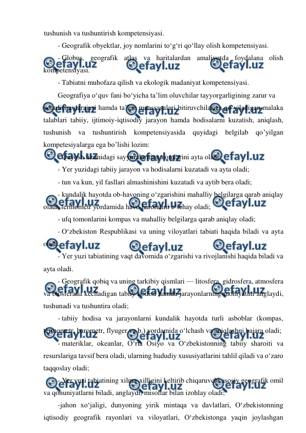  
 
tushunish va tushuntirish kompetensiyasi. 
- Geografik obyektlar, joy nomlarini to‘g‘ri qo‘llay olish kompetensiyasi. 
- Globus, geografik atlas va haritalardan amaliyotda foydalana olish 
kompetensiyasi. 
- Tabiatni muhofaza qilish va ekologik madaniyat kompetensiyasi. 
Geografiya o‘quv fani bo‘yicha ta’lim oluvchilar tayyorgarligining zarur va 
yetarlicha darajasi hamda ta’lim muassasalari bitiruvchilariga qo‘yiladigan malaka 
talablari tabiiy, ijtimoiy-iqtisodiy jarayon hamda hodisalarni kuzatish, aniqlash, 
tushunish va tushuntirish kompetensiyasida quyidagi belgilab qo’yilgan 
kompetesiyalarga ega bo’lishi lozim: 
- Quyosh tizimidagi sayyoralarning nomlarini ayta oladi; 
- Yer yuzidagi tabiiy jarayon va hodisalarni kuzatadi va ayta oladi; 
- tun va kun, yil fasllari almashinishini kuzatadi va aytib bera oladi; 
- kundalik hayotda ob-havoning o‘zgarishini mahalliy belgilarga qarab aniqlay 
oladi, termometr yordamida havo haroratini o‘lchay oladi; 
- ufq tomonlarini kompas va mahalliy belgilarga qarab aniqlay oladi; 
- O‘zbekiston Respublikasi va uning viloyatlari tabiati haqida biladi va ayta 
oladi. 
- Yer yuzi tabiatining vaqt davomida o‘zgarishi va rivojlanishi haqida biladi va 
ayta oladi. 
- Geografik qobiq va uning tarkibiy qismlari — litosfera, gidrosfera, atmosfera 
va biosferada kechadigan tabiiy hodisa hamda jarayonlarning mohiyatini anglaydi, 
tushunadi va tushuntira oladi; 
- tabiiy hodisa va jarayonlarni kundalik hayotda turli asboblar (kompas, 
termometr, barometr, flyuger va b.) yordamida o‘lchash va aniqlashni bajara oladi; 
- materiklar, okeanlar, O‘rta Osiyo va O‘zbekistonning tabiiy sharoiti va 
resurslariga tavsif bera oladi, ularning hududiy xususiyatlarini tahlil qiladi va o‘zaro 
taqqoslay oladi; 
- Yer yuzi tabiatining xilma-xilligini keltirib chiqaruvchi asosiy geografik omil 
va qonuniyatlarni biladi, anglaydi, misollar bilan izohlay oladi; 
-jahon xo‘jaligi, dunyoning yirik mintaqa va davlatlari, O‘zbekistonning 
iqtisodiy geografik rayonlari va viloyatlari, O‘zbekistonga yaqin joylashgan 
