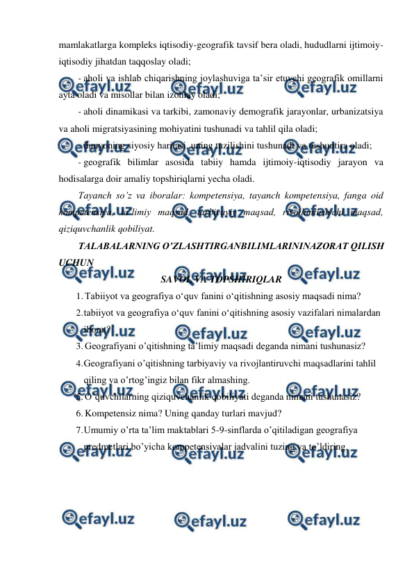  
 
mamlakatlarga kompleks iqtisodiy-geografik tavsif bera oladi, hududlarni ijtimoiy- 
iqtisodiy jihatdan taqqoslay oladi; 
- aholi va ishlab chiqarishning joylashuviga ta’sir etuvchi geografik omillarni 
ayta oladi va misollar bilan izohlay oladi; 
- aholi dinamikasi va tarkibi, zamonaviy demografik jarayonlar, urbanizatsiya 
va aholi migratsiyasining mohiyatini tushunadi va tahlil qila oladi; 
- dunyoning siyosiy haritasi, uning tuzilishini tushunadi va tushuntira oladi; 
- geografik bilimlar asosida tabiiy hamda ijtimoiy-iqtisodiy jarayon va 
hodisalarga doir amaliy topshiriqlarni yecha oladi. 
Tayanch so’z va iboralar: kompetensiya, tayanch kompetensiya, fanga oid 
kompetensiya, ta’limiy maqsad, tarbiyaviy maqsad, rivojlantiruvchi maqsad, 
qiziquvchanlik qobiliyat. 
TALABALARNING O’ZLASHTIRGANBILIMLARININAZORAT QILISH 
UCHUN 
SAVOL VA TOPSHIRIQLAR 
1. Tabiiyot va geografiya o‘quv fanini o‘qitishning asosiy maqsadi nima? 
2. 
tabiiyot va geografiya o‘quv fanini o‘qitishning asosiy vazifalari nimalardan 
iborat? 
3. Geografiyani o’qitishning ta’limiy maqsadi deganda nimani tushunasiz? 
4. 
Geografiyani o’qitishning tarbiyaviy va rivojlantiruvchi maqsadlarini tahlil 
qiling va o’rtog’ingiz bilan fikr almashing. 
5. O’quvchilarning qiziquvchanlik qobiliyati deganda nimani tushunasiz? 
6. Kompetensiz nima? Uning qanday turlari mavjud? 
7. 
Umumiy o’rta ta’lim maktablari 5-9-sinflarda o’qitiladigan geografiya 
predmetlari bo’yicha kompetensiyalar jadvalini tuzing va to’ldiring. 
 
