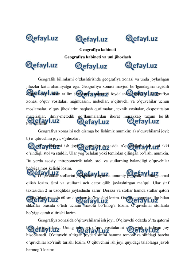  
 
 
 
 
 
Geografiya kabineti 
Geografiya kabineti va uni jihozlash 
 
 
Geografik bilimlarni o’zlashtirishda geografiya xonasi va unda joylashgan 
jihozlar katta ahamiyatga ega. Geografiya xonasi mavjud bo’lgandagina tegishli 
o’quv vositalaridan ta’lim jarayonida samarali foydalanish mumkin. Geografiya 
xonasi o’quv vositalari majmuasini, mebellar, o’qituvchi va o’quvchilar uchun 
moslamalar, o’quv jihozlarini saqlash qurilmalari, texnik vositalar, ekspozittsion 
materiallar, ilmiy-metodik qo’llanmalardan iborat murakkab tuzum bo’lib 
hisoblanadi. 
Geografiya xonasini uch qismga bo’lishimiz mumkin: a) o’quvchilarni joyi; 
b) o’qituvchini joyi; v)jihozlar. 
O’quvchilarni ish joyi. Geografiya xonasida o’quvchilarni ish joyi ikki 
o’rindiqli stol va stuldir. Ular yog’ochdan yoki temirdan qilingan bo’lishi mumkin. 
Bu yerda asosiy antropometrik talab, stol va stullarning balandligi o’quvchilar 
bo’yiga mos kelishi lozim. 
O’quvchilar stollarini joylashtirayotganda umumiy gigienik talablarga amal 
qilish lozim. Stol va stullarni uch qator qilib joylashtirgan ma’qul. Ular sinf 
taxtasidan 2 m uzoqlikda joylashishi zarur. Deraza va stollar hamda stullar qatori 
oralig’idagi masofa 60 sm dan kam bo’lmasligi lozim. Oxirgi qatoragi stullar bilan 
shkaflar orasida o’tish uchum masofa bo’lmog’i lozim. O’quvchilar stollarda 
bo’yiga qarab o’tirishi lozim. 
Geografiya xonasida o’qituvchilarni ish joyi. O’qituvchi odatda o’rta qatorni 
boshida joylashadi. Uning ish joyi o’quv vositalarini namoyish qiladigan joy 
hisoblanadi. O’qituvchi o’tirgan joydan sinfni hamma tomoni va sinfdagi barcha 
o’quvchilar ko’rinib turishi lozim. O’qituvchini ish joyi quyidagi talablarga javob 
bermog’i lozim: 
