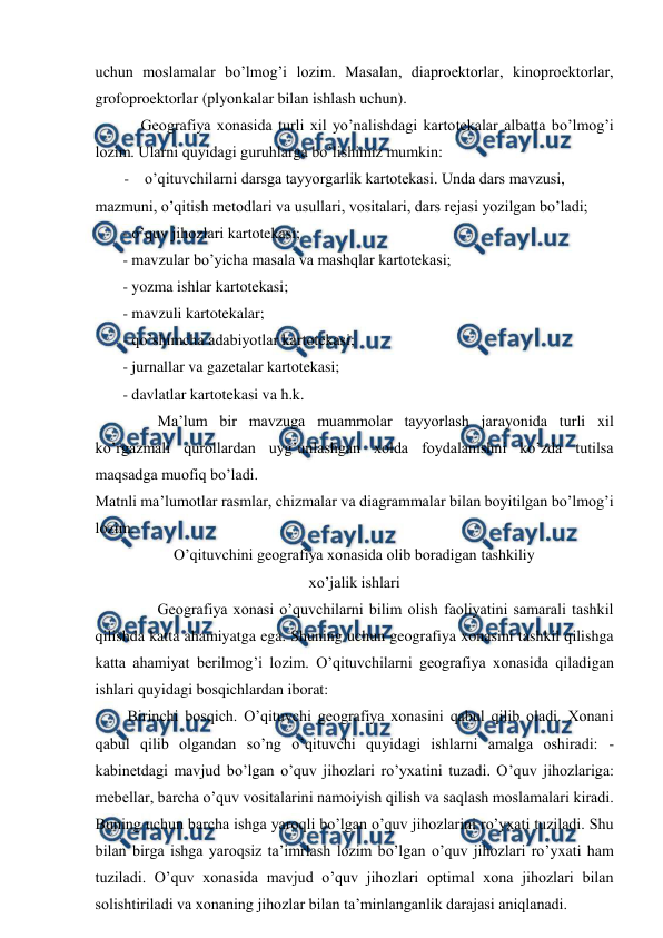  
 
uchun moslamalar bo’lmog’i lozim. Masalan, diaproektorlar, kinoproektorlar, 
grofoproektorlar (plyonkalar bilan ishlash uchun). 
Geografiya xonasida turli xil yo’nalishdagi kartotekalar albatta bo’lmog’i 
lozim. Ularni quyidagi guruhlarga bo’lishimiz mumkin: 
- o’qituvchilarni darsga tayyorgarlik kartotekasi. Unda dars mavzusi, 
mazmuni, o’qitish metodlari va usullari, vositalari, dars rejasi yozilgan bo’ladi; 
- o’quv jihozlari kartotekasi; 
- mavzular bo’yicha masala va mashqlar kartotekasi; 
- yozma ishlar kartotekasi; 
- mavzuli kartotekalar; 
- qo’shimcha adabiyotlar kartotekasi; 
- jurnallar va gazetalar kartotekasi; 
- davlatlar kartotekasi va h.k. 
Ma’lum bir mavzuga muammolar tayyorlash jarayonida turli xil 
ko’rgazmali qurollardan uyg’unlashgan xolda foydalanishni ko’zda tutilsa 
maqsadga muofiq bo’ladi. 
Matnli ma’lumotlar rasmlar, chizmalar va diagrammalar bilan boyitilgan bo’lmog’i 
lozim. 
O’qituvchini geografiya xonasida olib boradigan tashkiliy 
xo’jalik ishlari 
Geografiya xonasi o’quvchilarni bilim olish faoliyatini samarali tashkil 
qilishda katta ahamiyatga ega. Shuning uchun geografiya xonasini tashkil qilishga 
katta ahamiyat berilmog’i lozim. O’qituvchilarni geografiya xonasida qiladigan 
ishlari quyidagi bosqichlardan iborat: 
Birinchi bosqich. O’qituvchi geografiya xonasini qabul qilib oladi. Xonani 
qabul qilib olgandan so’ng o’qituvchi quyidagi ishlarni amalga oshiradi: -
kabinetdagi mavjud bo’lgan o’quv jihozlari ro’yxatini tuzadi. O’quv jihozlariga: 
mebellar, barcha o’quv vositalarini namoiyish qilish va saqlash moslamalari kiradi. 
Buning uchun barcha ishga yaroqli bo’lgan o’quv jihozlarini ro’yxati tuziladi. Shu 
bilan birga ishga yaroqsiz ta’imrlash lozim bo’lgan o’quv jihozlari ro’yxati ham 
tuziladi. O’quv xonasida mavjud o’quv jihozlari optimal xona jihozlari bilan 
solishtiriladi va xonaning jihozlar bilan ta’minlanganlik darajasi aniqlanadi. 
