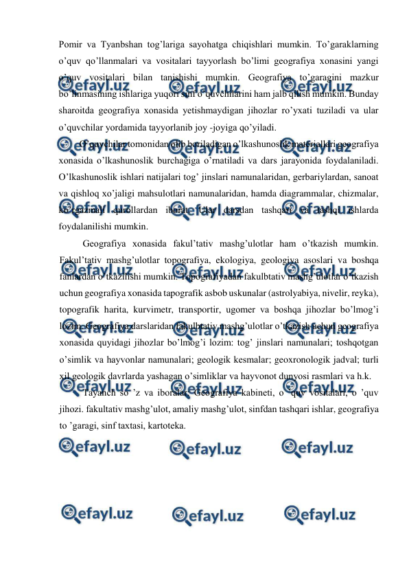  
 
Pomir va Tyanbshan tog’lariga sayohatga chiqishlari mumkin. To’garaklarning 
o’quv qo’llanmalari va vositalari tayyorlash bo’limi geografiya xonasini yangi 
o’quv vositalari bilan tanishishi mumkin. Geografiya to’garagini mazkur 
bo’linmasining ishlariga yuqori sinf o’quvchilarini ham jalb qilish mumkin. Bunday 
sharoitda geografiya xonasida yetishmaydigan jihozlar ro’yxati tuziladi va ular 
o’quvchilar yordamida tayyorlanib joy -joyiga qo’yiladi. 
O’quvchilar tomonidan olib boriladigan o’lkashunoslik materiallari geografiya 
xonasida o’lkashunoslik burchagiga o’rnatiladi va dars jarayonida foydalaniladi. 
O’lkashunoslik ishlari natijalari tog’ jinslari namunalaridan, gerbariylardan, sanoat 
va qishloq xo’jaligi mahsulotlari namunalaridan, hamda diagrammalar, chizmalar, 
ko’rgazmali qurollardan iborat. Ular darsdan tashqari va tashqi ishlarda 
foydalanilishi mumkin. 
Geografiya xonasida fakul’tativ mashg’ulotlar ham o’tkazish mumkin. 
Fakul’tativ mashg’ulotlar topografiya, ekologiya, geologiya asoslari va boshqa 
fanlardan o’tkazilishi mumkin. Topografiyadan fakulbtativ mashg’ulotlar o’tkazish 
uchun geografiya xonasida tapografik asbob uskunalar (astrolyabiya, nivelir, reyka), 
topografik harita, kurvimetr, transportir, ugomer va boshqa jihozlar bo’lmog’i 
lozim. Geografiya darslaridan fakulbtativ mashg’ulotlar o’tkazish uchun geografiya 
xonasida quyidagi jihozlar bo’lmog’i lozim: tog’ jinslari namunalari; toshqotgan 
o’simlik va hayvonlar namunalari; geologik kesmalar; geoxronologik jadval; turli 
xil geologik davrlarda yashagan o’simliklar va hayvonot dunyosi rasmlari va h.k. 
Tayanch so ’z va iboralar: Geografiya kabineti, o ’quv vositalari, o ’quv 
jihozi. fakultativ mashg’ulot, amaliy mashg’ulot, sinfdan tashqari ishlar, geografiya 
to ’garagi, sinf taxtasi, kartoteka. 
 
