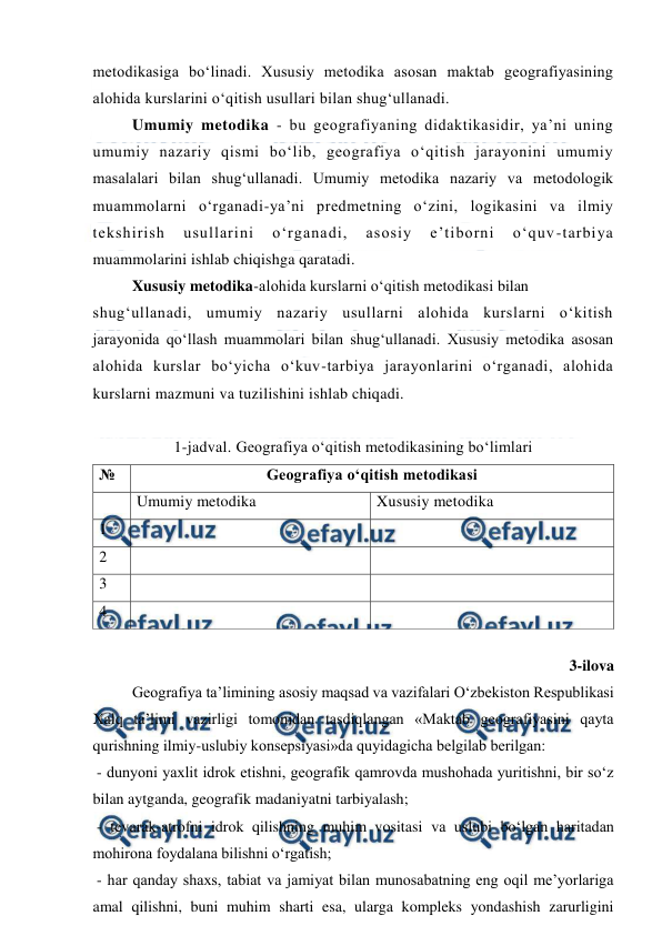  
 
metodikasiga bo‘linadi. Xususiy metodika asosan maktab geografiyasining 
alohida kurslarini o‘qitish usullari bilan shug‘ullanadi. 
Umumiy metodika - bu geografiyaning didaktikasidir, ya’ni uning 
umumiy nazariy qismi bo‘lib, geografiya o‘qitish jarayonini umumiy 
masalalari bilan shug‘ullanadi. Umumiy metodika nazariy va metodologik 
muammolarni o‘rganadi-ya’ni predmetning o‘zini, logikasini va ilmiy 
tekshirish 
usullarini 
o‘rganadi, 
asosiy 
e’tiborni 
o‘quv-tarbiya 
muammolarini ishlab chiqishga qaratadi. 
Xususiy metodika-alohida kurslarni o‘qitish metodikasi bilan 
shug‘ullanadi, umumiy nazariy usullarni alohida kurslarni o‘kitish 
jarayonida qo‘llash muammolari bilan shug‘ullanadi. Xususiy metodika asosan 
alohida kurslar bo‘yicha o‘kuv-tarbiya jarayonlarini o‘rganadi, alohida 
kurslarni mazmuni va tuzilishini ishlab chiqadi. 
 
1-jadval. Geografiya o‘qitish metodikasining bo‘limlari 
№ 
Geografiya o‘qitish metodikasi 
 
Umumiy metodika 
Xususiy metodika 
1 
 
 
2 
 
 
3 
 
 
4 
 
 
 
 
3-ilova 
 
Geografiya ta’limining asosiy maqsad va vazifalari O‘zbekiston Respublikasi 
Xalq ta’limi vazirligi tomonidan tasdiqlangan «Maktab geografiyasini qayta 
qurishning ilmiy-uslubiy konsepsiyasi»da quyidagicha belgilab berilgan: 
 - dunyoni yaxlit idrok etishni, geografik qamrovda mushohada yuritishni, bir so‘z 
bilan aytganda, geografik madaniyatni tarbiyalash; 
 - tevarak-atrofni idrok qilishning muhim vositasi va uslubi bo‘lgan haritadan 
mohirona foydalana bilishni o‘rgatish; 
 - har qanday shaxs, tabiat va jamiyat bilan munosabatning eng oqil me’yorlariga 
amal qilishni, buni muhim sharti esa, ularga kompleks yondashish zarurligini 
