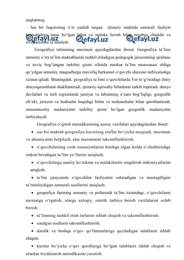  
 
anglatmoq; 
 - har bir fuqoroning o‘zi yashab turgan  ijtimoiy muhitda samarali faoliyat 
ko‘rsatishiga zarur bo‘lgan bilim va malaka berish bilan ruyobga chiqishi va 
rivojlanishini ta’minlash.  
 
Geografiya talimining mazmuni quyidagilardan iborat: Geografiya ta’limi 
umumiy o‘rta ta’lim maktablarida tashkil etiladigan pedagogik jarayonning ajralmas 
va uzviy bog‘langan tarkibiy qismi sifatida mazkur ta’lim muassasasi oldiga 
qo‘yilgan umumiy maqsadlarga muvofiq barkamol o‘quvchi shaxsini tarbiyalashga 
xizmat qiladi. Shuningdek, geografiya ta’limi o‘quvchilarda Yer to‘g‘risidagi ilmiy 
dunyoqarashlarni shakllantiradi, ijtimoiy-iqtisodiy bilimlarni tarkib toptiradi, dunyo 
davlatlari va turli regionlarda jamiyat va tabiatning o‘zaro bog‘liqligi, geografik 
ob’ekt, jarayon va hodisalar haqidagi bilim va tushunchalar bilan qurollantiradi, 
umuminsoniy madaniyatni tarkibiy qismi bo‘lgan geografik madaniyatni 
tarbiyalaydi. 
Geografiya o‘qitish metodikasining asosiy vazifalari quyidagilardan iborat: 
 xar bir maktab geografiya kursining sinflar bo‘yicha maqsadi, mazmuni 
va ahamiyatini belgilash, ular mazmunini takomillashtirish; 
 o‘quvchilarning yosh xususiyatlarini hisobga olgan holda o‘zlashtirishga 
imkon beradigan ta’lim yo‘llarini aniqlash; 
 o‘quvchilarga amaliy ko‘nikma va malakalarini singdirish imkoniyatlarini
 aniqlash; 
 ta’lim jarayonida o‘quvchilar faoliyatini oshiradigan va mustaqilligini 
ta’minlaydigan samarali usullarini aniqlash; 
 geografiya fanining umumiy va politexnik ta’lim tizimidagi, o‘quvchilarni 
mexnatga o‘rgatish, ularga axloqiy, estetik tarbiya berish vazifalarini ochib 
borish; 
 ta’limning tashkil etish turlarini ishlab chiqish va takomillashtirish; 
 sinalgan usullarni takomillashtirish; 
 darslik va boshqa o‘quv qo‘llanmalariga quyiladigan talablarni ishlab 
chiqish; 
 kurslar bo‘yicha o‘quv qurollariga bo‘lgan talablarni ishlab chiqish va 
ulardan foydalanish metodikasini yaratish; 
