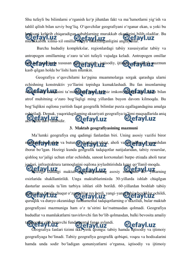  
 
Shu tufayli bu bilimlarni o‘rganish ko‘p jihatdan fakt va ma’lumotlarni yig‘ish va 
tahlil qilish bilan uzviy bog‘liq. O‘quvchilar geografiyani o‘rganar ekan, u yoki bu 
hodisani keltirib chiqaradigan sabablarning murakkab ekanligini bilib oladilar. Bu 
murakkablik xilma-xil omillar tufayli shakllanganligini anglaydilar. 
 Barcha hududiy komplekslar, regionlardagi tabiiy xususiyatlar tabiiy va 
antropogen omillarning o‘zaro ta’siri tufayli vujudga keladi. Antropogen omillar 
turli ko‘rinishlarda xususan siyosiy, tarixiy, iqtisodiy, ijtimoiy, psixologik mazmun 
kasb qilgan holda bo‘lishi ham mumkin. 
Geografiya o‘quvchilarni ko‘pgina muammolarga sergak qarashga ularni 
echishning konstruktiv yo‘llarini topishga kumaklashadi. Bu fan insonlarning 
savodxonlik darajasini ta’minlashda ham cheksiz imkoniyatlarga ega. Inson bilan 
atrof muhitning o‘zaro bog‘liqligi ming yillardan buyon davom kilmoqda. Bu 
bog‘liqlikni oqilona yuritish faqat geografik bilimlar puxta egallagandagina amalga 
oshiriladi. Demak, yuqoridagilarning aksariyati geografiya ta’limi maqsadlarida aniq 
aks etishi davr talabidir. 
3. Maktab geografiyasining mazmuni 
  
Ma’lumki geografiya eng qadimgi fanlardan biri. Uning asosiy vazifsi biror 
mamlakat hududida va butun er sharidagi tabiat, aholi va xo‘jalikni o‘rganishdan 
iborat bo‘lgan. Hozirgi kunda geografik tadqiqotlar natijalaridan, tabiiy resurslar, 
qishloq xo‘jaligi uchun erlar ochishda, sanoat korxonalari barpo etiщda aholi turar 
joylari, infrastraktura tarmoqlarini oqilona joylashtirishda keng qo‘llanil-moqda. 
  
Hozirgi kundagi maktab geografiyasining asosiy mazmuni 60- yillarning 
oxirlarida shakllantirildi. Unga maktablarimizda 30-yillarda ishlab chiqilgan 
dasturlar asosida ta’lim tarbiya ishlari olib borildi. 60-yillardan boshlab tabiiy 
geografiya fanida chuqur o‘zgarishlar ruy berdi, yangi-yangi tabiiy boyliklar ochildi, 
quruqlik va dunyo okeanidagi fundamental tadqiqotlarning o‘tkazilidi, bular maktab 
geografiyasi mazmuniga ham o‘z ta’sirini ko‘rsatmasdan qolmadi. Geografiya 
hududlar va mamlakatlarni tasvirlovchi fan bo‘lib qolmasdan, balki bevosita amaliy 
tadqiqotlar olib boruvchi fundamental fanga aylandi.  
  
Geografiya fanlari tizimi ikki yirik qismga: tabiiy hamda iqtisodiy va ijtimoiy 
geografiyaga bo‘linadi. Tabiiy geografiya geografik qobiqni, voqea va hodisalarini 
hamda unda sodir bo‘ladigan qonuniyatlarni o‘rgansa, iqtisodiy va ijtimoiy 
