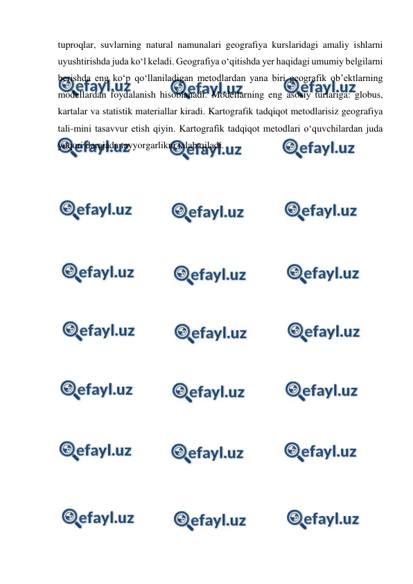  
 
tuproqlar, suvlarning natural namunalari geografiya kurslaridagi amaliy ishlarni 
uyushtirishda juda ko‘l keladi. Geografiya o‘qitishda yer haqidagi umumiy belgilarni 
berishda eng ko‘p qo‘llaniladigan metodlardan yana biri geografik ob’ektlarning 
modellardan foydalanish hisoblanadi. Modellarning eng asosiy turlariga: globus, 
kartalar va statistik materiallar kiradi. Kartografik tadqiqot metodlarisiz geografiya 
tali-mini tasavvur etish qiyin. Kartografik tadqiqot metodlari o‘quvchilardan juda 
yuqori darajada tayyorgarlikni talab qiladi. 
 
