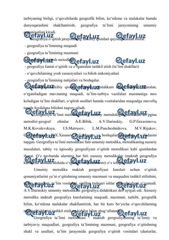  
 
tarbiyaning birligi, o‘quvchilarda geografik bilim, ko‘nikma va malakalar hamda 
dunyoqarashini 
shakllantirish, 
geografiya 
ta’limi 
jarayonining 
umumiy 
qonuniyatlari kiradi. 
  
Geografiya o‘qitish jarayonining tarkibiy qismlari quyidagilardan iborat: 
 - geografiya ta’limining maqsadi 
 - geografiya ta’limining mazmuni 
 - geografiya o‘qitish metodlari 
 - geografiya fanini o‘qitish va o‘rganishni tashkil etish (ta’lim shakllari) 
 - o‘quvchilarning yosh xususiyatlari va bilish imkoniyatlari 
 - geografiya ta’limining natijalari va boshqalar. 
  
Yuqoridagi tarkibiy qismlar o‘rtasida mustahkam aloqa mavjud. Masalan, 
o‘rganiladigan mavzuning maqsadi, ta’lim-tarbiya vazifalari mazmuniga mos 
keladigan ta’lim shakllari, o‘qitish usullari hamda vositalaridan maqsadga muvofiq 
tarzda foydalana bilishni taqozo qiladi. 
Geografiya ta’limi metodikasining nazariy metodologik masalalari ko‘pgina 
metodist-geograf 
olimlar 
A.E.Bibik, 
A.V.Darinskiy, 
G.P.Gerasimova, 
M.K.Kovalevskaya, 
I.S.Matrusov, 
L.M.Pancheshnikova, 
M.V.Rijakov, 
O.A.Mo‘minov, X.X.Xasanov, P.G.Musaev va boshqalar asarlarida o‘z ifodasini 
topgan. Geografiya ta’limi metodikasi fani umumiy metodika, metodikaning nazariy 
masalalari, tabiiy va iqtisodiy geografiyani o‘qitish metodikasi kabi qismlardan 
iborat. O‘z navbatida ularning har biri xususiy metodikalar (maktab geografiya 
kurslarini alohida-alohida o‘rganish metodikalarini) o‘z ichiga oladi.  
Umumiy 
metodika 
maktab 
geografiyasi 
kurslari 
uchun 
o‘qitish 
qonuniyatlarini ya’ni o‘qitishning umumiy mazmuni va maqsadini tashkil etilishini, 
ta’lim metodlari, ta’lim vositalari, sinfdan tashqari ishlar va boshqalarni o‘rganadi. 
A.V.Darinskiy umumiy metodikani geografiya didaktikasi deb aytgan edi. Xususiy 
metodika maktab geografiya kurslarining maqsadi, mazmuni, tarkibi, geografik 
bilim, ko‘nikma malakalar shakllantirish, har bir kurs bo‘yicha o‘quvchilarning 
mustaqil ishlarini tashkil etish va kabilar bilan shug‘ullanadi.  
Geografiya ta’limi metodikasi - maktab geografiyasining ta’limiy va 
tarbiyaviy maqsadlari, geografiya ta’limining mazmuni, geografiya o‘qitishning 
shakl va usullari, ta’lim jarayonida geografiya o‘qitish vositalari (dasturlar, 
