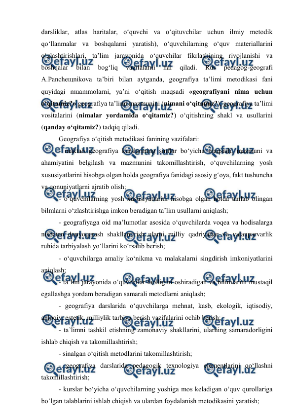  
 
darsliklar, atlas haritalar, o‘quvchi va o‘qituvchilar uchun ilmiy metodik 
qo‘llanmalar va boshqalarni yaratish), o‘quvchilarning o‘quv materiallarini 
o‘zlashtirishlari, ta’lim jarayonida o‘quvchilar fikrlashining rivojlanishi va 
boshqalar 
bilan 
bog‘liq 
vazifalarni 
hal 
qiladi. 
Rus 
pedagog-geografi 
A.Pancheщnikova ta’biri bilan aytganda, geografiya ta’limi metodikasi fani 
quyidagi muammolarni, ya’ni o‘qitish maqsadi «geografiyani nima uchun 
o‘qitamiz?» geografiya ta’limi mazmunini (nimani o‘qitamiz?), geografiya ta’limi 
vositalarini (nimalar yordamida o‘qitamiz?) o‘qitishning shakl va usullarini 
(qanday o‘qitamiz?) tadqiq qiladi.  
Geografiya o‘qitish metodikasi fanining vazifalari:  
 
- maktab geografiya kurslarining sinflar bo‘yicha maqsadi, mazmuni va 
ahamiyatini belgilash va mazmunini takomillashtirish, o‘quvchilarning yosh 
xususiyatlarini hisobga olgan holda geografiya fanidagi asosiy g‘oya, fakt tushuncha 
va qonuniyatlarni ajratib olish; 
- o‘quvchilarning yosh xususiyatlarini hisobga olgan holda tanlab olingan 
bilmlarni o‘zlashtirishga imkon beradigan ta’lim usullarni aniqlash; 
- geografiyaga oid ma’lumotlar asosida o‘quvchilarda voqea va hodisalarga 
nisbatan dunyoqarash shakllantirish ularni milliy qadriyatlar va vatanparvarlik 
ruhida tarbiyalash yo‘llarini ko‘rsatib berish; 
- o‘quvchilarga amaliy ko‘nikma va malakalarni singdirish imkoniyatlarini 
aniqlash; 
- ta’lim jarayonida o‘quvchilar faolligini oshiradigan va bilimlarini mustaqil 
egallashga yordam beradigan samarali metodlarni aniqlash; 
- geografiya darslarida o‘quvchilarga mehnat, kasb, ekologik, iqtisodiy, 
ahloqiy, estetik, milliylik tarbiya berish vazifalarini ochib berish; 
- ta’limni tashkil etishning zamonaviy shakllarini, ularning samaradorligini 
ishlab chiqish va takomillashtirish; 
- sinalgan o‘qitish metodlarini takomillashtirish; 
- geografiya darslarida pedagogik texnologiya elementlarini qo‘llashni 
takomillashtirish; 
- kurslar bo‘yicha o‘quvchilarning yoshiga mos keladigan o‘quv qurollariga 
bo‘lgan talablarini ishlab chiqish va ulardan foydalanish metodikasini yaratish;  
