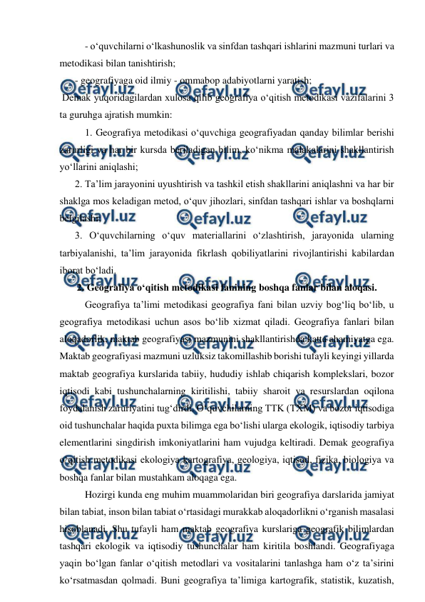  
 
- o‘quvchilarni o‘lkashunoslik va sinfdan tashqari ishlarini mazmuni turlari va 
metodikasi bilan tanishtirish;  
  
- geografiyaga oid ilmiy - ommabop adabiyotlarni yaratish; 
 Demak yuqoridagilardan xulosa qilib geografiya o‘qitish metodikasi vazifalarini 3 
ta guruhga ajratish mumkin: 
1. Geografiya metodikasi o‘quvchiga geografiyadan qanday bilimlar berishi 
zarurligi va har bir kursda beriladigan bilim, ko‘nikma malakalarini shakllantirish 
yo‘llarini aniqlashi; 
  
2. Ta’lim jarayonini uyushtirish va tashkil etish shakllarini aniqlashni va har bir 
shaklga mos keladigan metod, o‘quv jihozlari, sinfdan tashqari ishlar va boshqlarni 
belgilashi; 
  
3. O‘quvchilarning o‘quv materiallarini o‘zlashtirish, jarayonida ularning 
tarbiyalanishi, ta’lim jarayonida fikrlash qobiliyatlarini rivojlantirishi kabilardan 
iborat bo‘ladi. 
2. Geografiya o‘qitish metodikasi fanining boshqa fanlar bilan aloqasi. 
Geografiya ta’limi metodikasi geografiya fani bilan uzviy bog‘liq bo‘lib, u 
geografiya metodikasi uchun asos bo‘lib xizmat qiladi. Geografiya fanlari bilan 
aloqadorlik, maktab geografiyasi mazmunini shakllantirishda katta ahamiyatga ega. 
Maktab geografiyasi mazmuni uzluksiz takomillashib borishi tufayli keyingi yillarda 
maktab geografiya kurslarida tabiiy, hududiy ishlab chiqarish komplekslari, bozor 
iqtisodi kabi tushunchalarning kiritilishi, tabiiy sharoit va resurslardan oqilona 
foydalanish zaruriyatini tug‘dirdi. O‘quvchilarning TTK (TXM) va bozor iqtisodiga 
oid tushunchalar haqida puxta bilimga ega bo‘lishi ularga ekologik, iqtisodiy tarbiya 
elementlarini singdirish imkoniyatlarini ham vujudga keltiradi. Demak geografiya 
o‘qitish metodikasi ekologiya kartografiya, geologiya, iqtisod, fizika, biologiya va 
boshqa fanlar bilan mustahkam aloqaga ega. 
Hozirgi kunda eng muhim muammolaridan biri geografiya darslarida jamiyat 
bilan tabiat, inson bilan tabiat o‘rtasidagi murakkab aloqadorlikni o‘rganish masalasi 
hisoblanadi. Shu tufayli ham maktab geografiya kurslariga geografik bilimlardan 
tashqari ekologik va iqtisodiy tushunchalar ham kiritila boshlandi. Geografiyaga 
yaqin bo‘lgan fanlar o‘qitish metodlari va vositalarini tanlashga ham o‘z ta’sirini 
ko‘rsatmasdan qolmadi. Buni geografiya ta’limiga kartografik, statistik, kuzatish, 
