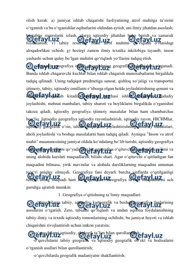  
 
olish kerak: a) jamiyat ishlab chiqarishi faoliyatining atrof muhitga ta’sirini 
o‘rganish va bu o‘rganishlar oqibatlarini oldindan aytish, uni ilmiy jihatdan asoslash; 
b) tabiiy resurslarni izlash, ularga iqtisodiy jihatdan baho berish va samarali 
foydalanish; v) tabiiy resurslar bilan atrof muhitni qo‘riqlash o‘rtasidagi 
aloqadorlikni ochish; g) hozirgi zamon ilmiy texnika inkilobiga tayanib, inson 
yashashi uchun qulay bo‘lgan muhitni qo‘riqlash yo‘llarini tadqiq etish. 
Iqtisodiy geografiya ishlab chiqarishning geografik joylashishini o‘rganadi. 
Bunda ishlab chiqaruvchi kuchlar bilan ishlab chiqarish munosabatlarini birgalikda 
tadqiq qilinadi. Uning tadqiqot predmetiga sanoat, qishloq xo‘jaligi va transportni 
ijtimoiy, tabiiy, iqtisodiy omillarni e’tiborga olgan holda joylashtirishning qonuni va 
koidlarini o‘rganish kiradi. Bularning barchasi ishlab chiqarishni hududiy 
joylashishi, mehnat manbalari, tabiiy sharoit va boyliklarni birgalikda o‘rganishni 
takoza qiladi, iqtisodiy geografiya ijtimoiy masalalar bilan ham chambarchas 
bog‘liq. Iqtisodiy geografiya iqtisodiy rayonlashtirish, iqtisodiy rayon, HICHMlar, 
iqtisodiy geografik o‘rin, ishlab chiqarishni joylashtirishning umumiy masalalari, 
aholi joylashishi va boshqa masalalarni ham tadqiq qiladi. Ayniqsa "Inson va atrof 
muhit" muammosining jamiyat oldida ko‘ndalang bo‘lib turishi, iqtisodiy geografiya 
oldiga talay vaziflarni qo‘yadi. Har bir geografiya o‘qituvchisi geografiya ta’limi va 
uning alohida kurslari maqsadlarini bilishi shart. Agar o‘qituvchi o‘qitiladigan fan 
maqsadini bilmasa, yirik mavzular va alohida darsliklarning maqsadini umuman 
to‘g‘ri aniqlay olmaydi. Geografiya fani deyarli barcha sinflarda o‘qitilganligi 
tufayli uning maqsadi ham ko‘p qirralidir. Geografiya ta’limi maqsadlarini uch 
guruhga ajratish mumkin: 
1. Geografiya o‘qitishning ta’limiy maqsadlari: 
  
- o‘quvchilarga tabiiy, iqtisodiy, kartografik va boshqa geografiya fanlarining 
asoslarini o‘rgatish. Zero, tabiatni qo‘riqlash va undan oqilona foydalanishning 
tabiiy-ilmiy va texnik-iqtisodiy tomonlarining ochilishi, bu jamiyat hayoti va ishlab 
chiqarishni rivojlantirish uchun imkon yaratsin; 
 
- o‘quvchilarni iqtisodiy, ekologik ta’lim bilan qurollantirish; 
 
-o‘quvchilarni tabiiy geografik va iqtisodiy geografik ob’ekt va hodisalarni 
o‘rganish usullari bilan qurollantirish;  
  
-o‘quvchilarda geografik madaniyatni shakllantirish; 
