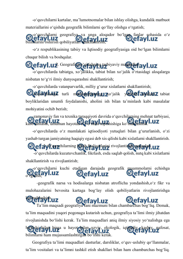  
 
 
-o‘quvchilarni kartalar, ma’lumotnomalar bilan ishlay olishga, kundalik matbuot 
materiallarini o‘qishda geografik bilimlarni qo‘llay olishga o‘rgatish; 
 
-o‘quvchilarni geografiya va unga aloqador bo‘lgan fanlar sohasida o‘z 
bilimlarini oshirish qobiliyatlari shakllantirish; 
  
-o‘z respublikasining tabiiy va Iqtisodiy geografiyasiga oid bo‘lgan bilimlarni 
chuqur bilish va boshqalar. 
2. Geografiya o‘qitishning tarbiyaviy maqsadlar: 
  
-o‘quvchilarda tabiatga, xo‘jalikka, tabiat bilan xo‘jalik o‘rtasidagi aloqalarga 
nisbatan to‘g‘ri ilmiy dunyoqarashni shakllantirish; 
  
-o‘quvchilarda vatanparvarlik, milliy g‘urur xislatlarni shakllantirish; 
  
-o‘quvchilarga turli mamlakatlarning xo‘jalik yuritish usullari, tabiat 
boyliklaridan unumli foydalanishi, aholini ish bilan ta’minlash kabi masalalar 
mohiyatini ochib berish; 
  
-zamonaviy fan va texnika taraqqiyoti davrida o‘quvchilarning mehnat tarbiyasi, 
kasb tanlashi, umuman hayotda o‘z o‘rnini topishishiga ko‘maklashish. 
  
-o‘quvchilarda o‘z mamlakati iqtisodiyoti yutuqlari bilan g‘ururlanish, o‘zi 
yashab turgan jamiyatning haqiqiy egasi deb xis qilishi kabi xislatlarni shakllantirish.  
3. O‘quvchilarning bilish faoliyatlarini rivojlantirish maqsalari. 
  
 -o‘quvchilarda kuzatuvchanlik, fikrlash, esda saqlab qolish, nutq kabi xislatlarni 
shakllantirish va rivojlantirish; 
  
-o‘quvchilarni kuchi etadigan darajada geografik muammolarni echishga 
o‘rgatish; 
-geografik narsa va hodisalarga nisbatan atroflicha yondashish,o‘z fikr va 
mulohazalarini bevosita kartaga bog‘lay olish qobiliyatlarin rivojlantirishga 
ko‘maklashish. 
  
Ta’lim maqsadi geografiya fani mazmuni bilan chambarchas bog‘liq. Demak, 
ta’lim maqsadini yuqori pogonaga kutarish uchun, geografiya ta’limi ilmiy jihatdan 
rivojlanishda bo‘lishi kerak. Ta’lim maqsadlari aniq ilmiy siyosiy yo‘nalishga ega 
bo‘lishi bilan birga u hayot bilan uzviy, ekologik, iqtisodiy, kasbiy, nafosat, 
bilimlarni ham mujassamlashtirgan bo‘lishi kerak. 
  
Geografiya ta’limi maqsadlari dasturlar, darsliklar, o‘quv-uslubiy qo‘llanmalar, 
ta’lim vositalari va ta’limni tashkil etish shakllari bilan ham chambarchas bog‘liq. 
