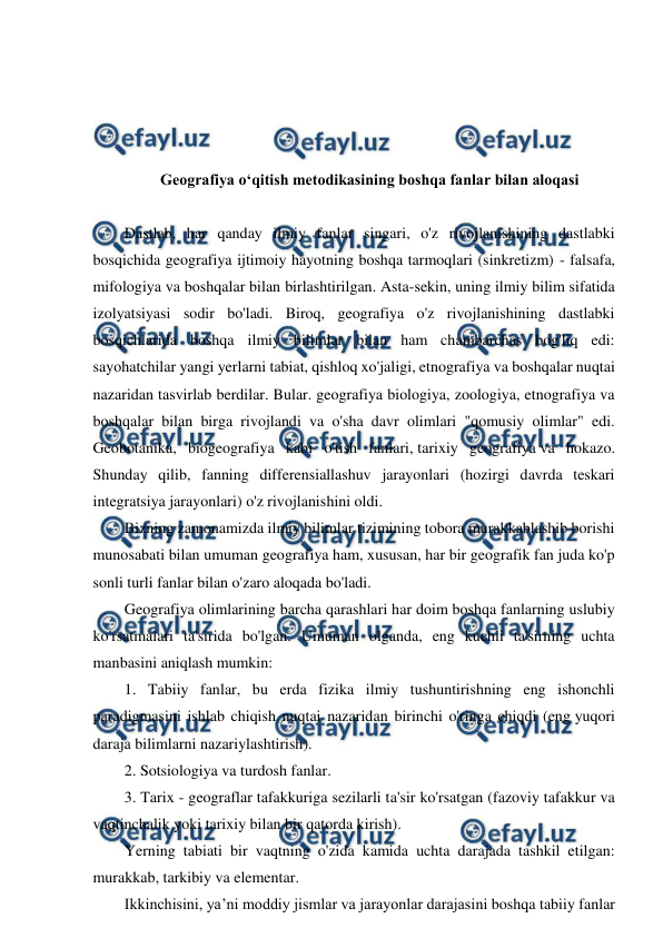  
 
 
 
 
 
Geografiya o‘qitish metodikasining boshqa fanlar bilan aloqasi 
 
Dastlab, har qanday ilmiy fanlar singari, o'z rivojlanishining dastlabki 
bosqichida geografiya ijtimoiy hayotning boshqa tarmoqlari (sinkretizm) - falsafa, 
mifologiya va boshqalar bilan birlashtirilgan. Asta-sekin, uning ilmiy bilim sifatida 
izolyatsiyasi sodir bo'ladi. Biroq, geografiya o'z rivojlanishining dastlabki 
bosqichlarida boshqa ilmiy bilimlar bilan ham chambarchas bog'liq edi: 
sayohatchilar yangi yerlarni tabiat, qishloq xo'jaligi, etnografiya va boshqalar nuqtai 
nazaridan tasvirlab berdilar. Bular. geografiya biologiya, zoologiya, etnografiya va 
boshqalar bilan birga rivojlandi va o'sha davr olimlari "qomusiy olimlar" edi. 
Geobotanika, biogeografiya kabi o'tish fanlari, tarixiy geografiya va hokazo. 
Shunday qilib, fanning differensiallashuv jarayonlari (hozirgi davrda teskari 
integratsiya jarayonlari) o'z rivojlanishini oldi. 
Bizning zamonamizda ilmiy bilimlar tizimining tobora murakkablashib borishi 
munosabati bilan umuman geografiya ham, xususan, har bir geografik fan juda ko'p 
sonli turli fanlar bilan o'zaro aloqada bo'ladi. 
Geografiya olimlarining barcha qarashlari har doim boshqa fanlarning uslubiy 
ko'rsatmalari ta'sirida bo'lgan. Umuman olganda, eng kuchli ta'sirning uchta 
manbasini aniqlash mumkin: 
1. Tabiiy fanlar, bu erda fizika ilmiy tushuntirishning eng ishonchli 
paradigmasini ishlab chiqish nuqtai nazaridan birinchi o'ringa chiqdi (eng yuqori 
daraja bilimlarni nazariylashtirish). 
2. Sotsiologiya va turdosh fanlar. 
3. Tarix - geograflar tafakkuriga sezilarli ta'sir ko'rsatgan (fazoviy tafakkur va 
vaqtinchalik yoki tarixiy bilan bir qatorda kirish). 
Yerning tabiati bir vaqtning o'zida kamida uchta darajada tashkil etilgan: 
murakkab, tarkibiy va elementar. 
Ikkinchisini, ya’ni moddiy jismlar va jarayonlar darajasini boshqa tabiiy fanlar 
