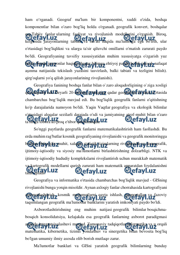  
 
ham o‘rganadi. Geograf ma'lum bir komponentni, xuddi o'zida, boshqa 
komponentlar bilan o'zaro bog'liq holda o'rganadi. geografik konvert, boshqalar 
esa Tabiiy fanlar ularning faoliyat va rivojlanish modellarini o'rganish. Biroq, 
kelgusida jarayonlarning tabiati va sur'ati haqida ma'lumotga ega bo'lish, ular 
o'rtasidagi bog'liqlikni va ularga ta'sir qiluvchi omillarni o'rnatish zarurati paydo 
bo'ldi. Geografiyaning tavsifiy xususiyatidan muhim xususiyatga o'zgarish yuz 
berdi, bunda jarayonlar haqida chuqur bilimga ehtiyoj paydo bo'ldi (misol: nafaqat 
aşınma natijasida tekislash yuzasini tasvirlash, balki tabiati va tezligini bilish). 
qirg'oqlarni yo'q qilish jarayonlarining rivojlanishi). 
Geografiya fanining boshqa fanlar bilan o`zaro aloqadorligining o`ziga xosligi 
quyidagicha edi. Deyarli 20-asrning oʻrtalariga qadar geografiya va tarix oʻrtasida 
chambarchas bogʻliqlik mavjud edi. Bu bog'liqlik geografik fanlarni o'qitishning 
ko'p darajalarida namoyon bo'ldi. Yaqin Vaqtlar geografiya va ekologik bilimlar 
o'rtasidagi aloqalar sezilarli darajada o'sdi va jamiyatning atrof-muhit bilan o'zaro 
ta'siriga tobora ko'proq e'tibor qaratilmoqda. 
So'nggi paytlarda geografik fanlarni matematikalashtirish ham faollashdi. Bu 
erda muhim rag'batlar kosmik geografiyaning rivojlanishi va geografik monitoringga 
bo'lgan ehtiyojdir. muhit, xalqaro statistik tizimlarning rivojlanishi va demografik, 
ijtimoiy-iqtisodiy va siyosiy ma'lumotlarni birlashtirishning dolzarbligi. NTK va 
ijtimoiy-iqtisodiy hududiy komplekslarni rivojlantirish uchun murakkab matematik 
va kartografik modellarni qurish zarurati ham matematik apparatdan foydalanishni 
talab qiladi. 
Geografiya va informatika o'rtasida chambarchas bog'liqlik mavjud - GISning 
rivojlanishi bunga yorqin misoldir. Aynan axloqiy fanlar chorrahasida kartografiyani 
avtomatlashtirish, kosmik ma'lumotlarni qayta ishlash, geoportallar va fazoviy 
taqsimlangan geografik ma'lumotlar banklarini yaratish imkoniyati paydo bo'ldi. 
Axborotlashtirishning eng muhim natijasi geografik bilimlar bosqichma-
bosqich konsolidatsiya, kelajakda esa geografik fanlarning axborot paradigmasi 
asosida integratsiyalashuvi mavjud. Zamonaviy tadqiqotlar informatika va u orqali 
matematika, kibernetika, tizimli yondashuv va sinergetika bilan bevosita bog'liq 
bo'lgan umumiy ilmiy asosda olib borish mutlaqo zarur. 
Ma'lumotlar banklari va GISni yaratish geografik bilimlarning bunday 
