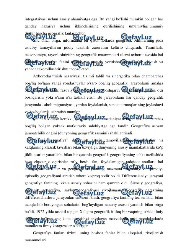  
 
integratsiyasi uchun asosiy ahamiyatga ega. Bu yangi bo'lishi mumkin bo'lgan har 
qanday 
nazariya 
uchun 
ikkinchisining 
qurilishining 
umumiyligi umumiy 
dastur barcha geografik fanlar uchun. 
Shu bilan birga, informatika bir qator hollarda geografik bilimlarning juda 
uslubiy tamoyillarini jiddiy tuzatish zaruratini keltirib chiqaradi. Tasniflash, 
taksonomiya, rayonlashtirishning geografik muammolari ularni axborot asosida hal 
qilishda geografiya fanini uslubiy va nazariy yoritishni qayta ko'rib chiqish va 
yanada takomillashtirishni taqozo etadi. 
Axborotlashtirish nazariyasi, tizimli tahlil va sinergetika bilan chambarchas 
bog'liq bo'lgan yangi yondashuvlar o'zaro bog'liq geografik jarayonlarni amalga 
oshirishga olib keldi: fazoviy tashkilot, fazoviy boshqaruv va tizimlarning o'zini o'zi 
boshqarishi yoki o'zini o'zi tashkil etish. Bu jarayonlarni har qanday geografik 
jarayonda - aholi migratsiyasi, yerdan foydalanish, sanoat tarmoqlarining joylashuvi 
va boshqalarda uchratish mumkin. 
Shuni ta'kidlash kerakki, geografiya butun madaniyat tizimi bilan chambarchas 
bog'liq bo'lgan yuksak mafkuraviy salohiyatga ega fandir. Geografiya asosan 
jamoatchilik ongini (dunyoning geografik rasmini) shakllantiradi. 
“Yangi geografiya” davrining asosiy tamoyillarining mamlakatlar va 
xalqlarning klassik tavsiflari bilan uzviyligi, dunyoning asosiy mamlakatlarida ko‘p 
jildli asarlar yaratilishi bilan bir qatorda geografik geografiyaning ichki tuzilishida 
ham chuqur o‘zgarishlar ro‘y berdi. fan, foydalanilgan tadqiqot usullari, hal 
etilayotgan vazifalar va geografik asarlarning mazmuni. Jismoniy va ijtimoiy-
iqtisodiy geografiyani ajratish tobora ko'proq sodir bo'ldi. Differensiatsiya jarayoni 
geografiya fanining ikkala asosiy sohasini ham qamrab oldi. Siyosiy geografiya, 
madaniy geografiya, saylov geografiyasi rivojlangan. Geografik daraxtning 
differensiallashuvi jarayonlari sintezni izlash, geografiya fanining tez sur'atlar bilan 
uzoqlashib borayotgan sohalarini bog'laydigan nazariy asosni yaratish bilan birga 
bo'ldi. 1922 yilda tashkil topgan Xalqaro geografik ittifoq bir vaqtning o'zida ilmiy 
dunyoga bo'lgan eng katta qiziqishni aniqlagan mavzularda turli mamlakatlarda 
muntazam ilmiy kongresslar o'tkazgan.  
Geografiya fanlari tizimi, uning boshqa fanlar bilan aloqalari, rivojlanish 
muammolari. 
