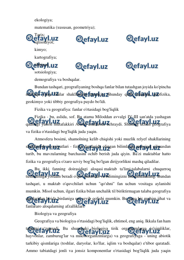  
 
ekologiya; 
matematika (xususan, geometriya); 
Tarix; 
iqtisodiyot; 
kimyo; 
kartografiya; 
tibbiyot; 
sotsiologiya; 
demografiya va boshqalar. 
Bundan tashqari, geografiyaning boshqa fanlar bilan tutashgan joyida ko'pincha 
mutlaqo yangi fanlar shakllanishi mumkin. Shunday qilib, masalan, geofizika, 
geokimyo yoki tibbiy geografiya paydo bo'ldi. 
Fizika va geografiya: fanlar o'rtasidagi bog'liqlik 
Fizika - bu, aslida, sof. Bu atama Miloddan avvalgi IV-III san'atda yashagan 
qadimgi yunon mutafakkiri Arastu asarlarida uchraydi. Shuning uchun geografiya 
va fizika o'rtasidagi bog'liqlik juda yaqin. 
Atmosfera bosimi, shamolning kelib chiqishi yoki muzlik relyef shakllarining 
shakllanish xususiyatlari - fizika darslarida olingan bilimlarga murojaat qilmasdan 
turib, bu mavzularning barchasini ochib berish juda qiyin. Ba'zi maktablar hatto 
fizika va geografiya o'zaro uzviy bog'liq bo'lgan dirijyorlikni mashq qiladilar. 
Bu ikki fanning doirasidagi aloqasi maktab ta'limi talabalarni chuqurroq 
tushunishga yordam beradi o'quv materiali va bilimingizni mustahkamlang. Bundan 
tashqari, u maktab o'quvchilari uchun "qo'shni" fan uchun vositaga aylanishi 
mumkin. Misol uchun, ilgari fizika bilan unchalik til biriktirmagan talaba geografiya 
darslaridan birida birdaniga uni sevib qolishi mumkin. Bu yana bir muhim jihat va 
fanlararo aloqalarning afzalliklari. 
Biologiya va geografiya 
Geografiya va biologiya o'rtasidagi bog'liqlik, ehtimol, eng aniq. Ikkala fan ham 
tabiatni o‘rganadi. Bu shunchaki biologiya tirik organizmlarga (o'simliklar, 
hayvonlar, zamburug'lar va mikroorganizmlarga) va geografiyaga - uning abiotik 
tarkibiy qismlariga (toshlar, daryolar, ko'llar, iqlim va boshqalar) e'tibor qaratadi. 
Ammo tabiatdagi jonli va jonsiz komponentlar o'rtasidagi bog'liqlik juda yaqin 
