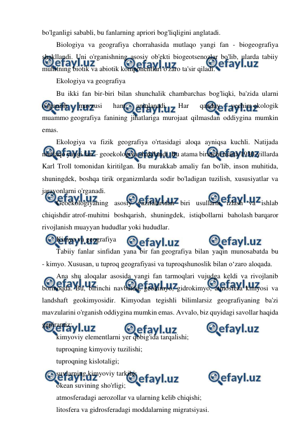  
 
bo'lganligi sababli, bu fanlarning apriori bog'liqligini anglatadi. 
Biologiya va geografiya chorrahasida mutlaqo yangi fan - biogeografiya 
shakllandi. Uni o'rganishning asosiy ob'ekti biogeotsenozlar bo'lib, ularda tabiiy 
muhitning biotik va abiotik komponentlari o'zaro ta'sir qiladi. 
Ekologiya va geografiya 
Bu ikki fan bir-biri bilan shunchalik chambarchas bog'liqki, ba'zida ularni 
o'rganish 
mavzusi 
ham 
aniqlanadi. 
Har 
qanday 
yechim ekologik 
muammo geografiya fanining jihatlariga murojaat qilmasdan oddiygina mumkin 
emas. 
Ekologiya va fizik geografiya o'rtasidagi aloqa ayniqsa kuchli. Natijada 
mutlaqo yangi fan – geoekologiya shakllandi. Bu atama birinchi marta 1930-yillarda 
Karl Troll tomonidan kiritilgan. Bu murakkab amaliy fan bo'lib, inson muhitida, 
shuningdek, boshqa tirik organizmlarda sodir bo'ladigan tuzilish, xususiyatlar va 
jarayonlarni o'rganadi. 
Geoekologiyaning asosiy vazifalaridan biri usullarni izlash va ishlab 
chiqishdir atrof-muhitni boshqarish, shuningdek, istiqbollarni baholash barqaror 
rivojlanish muayyan hududlar yoki hududlar. 
Kimyo va geografiya 
Tabiiy fanlar sinfidan yana bir fan geografiya bilan yaqin munosabatda bu 
- kimyo. Xususan, u tuproq geografiyasi va tuproqshunoslik bilan o‘zaro aloqada. 
Ana shu aloqalar asosida yangi fan tarmoqlari vujudga keldi va rivojlanib 
bormoqda. Bu, birinchi navbatda, geokimyo, gidrokimyo, atmosfera kimyosi va 
landshaft geokimyosidir. Kimyodan tegishli bilimlarsiz geografiyaning ba'zi 
mavzularini o'rganish oddiygina mumkin emas. Avvalo, biz quyidagi savollar haqida 
gapiramiz: 
kimyoviy elementlarni yer qobig'ida tarqalishi; 
tuproqning kimyoviy tuzilishi; 
tuproqning kislotaligi; 
suvlarning kimyoviy tarkibi; 
okean suvining sho'rligi; 
atmosferadagi aerozollar va ularning kelib chiqishi; 
litosfera va gidrosferadagi moddalarning migratsiyasi. 
